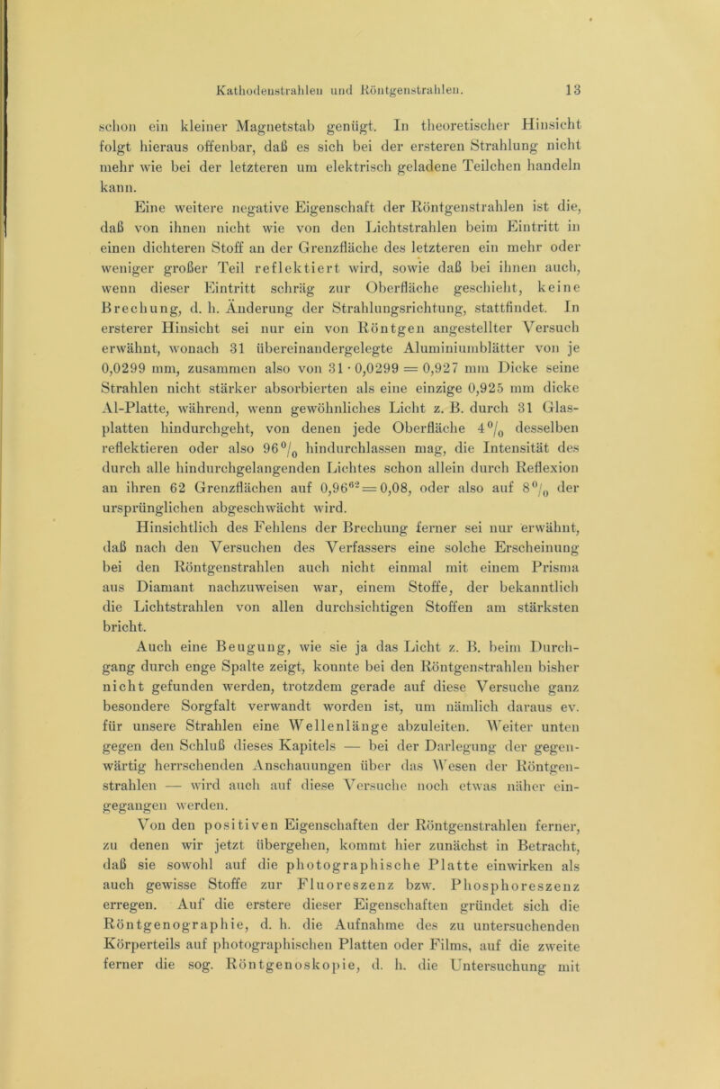schon ein kleiner Magnetstab genügt. In theoretischer Hinsicht folgt hieraus offenbar, daß es sich bei der ersteren Strahlung nicht mehr wie bei der letzteren um elektrisch geladene Teilchen handeln kann. Eine weitere negative Eigenschaft der Röntgenstrahlen ist die, daß von ihnen nicht wie von den Lichtstrahlen beim Eintritt in einen dichteren Stoff an der Grenzfläche des letzteren ein mehr oder weniger großer Teil reflektiert wird, sowie daß bei ihnen auch, wenn dieser Eintritt schräg zur Oberfläche geschieht, keine Brechung, d. h. Änderung der Strahluugsrichtung, stattfindet, ln ersterer Hinsicht sei nur ein von Röntgen angestellter Versuch erwähnt, wonach 31 übereinandergelegte Aluminiumblätter von je 0,0299 mm, zusammen also von 31*0,0299 = 0,927 mm Dicke seine Strahlen nicht stärker absorbierten als eine einzige 0,925 mm dicke Al-Platte, während, wenn gewöhnliches Licht z. B. durch 31 Glas- platten hindurchgeht, von denen jede Oberfläche 4®/^ desselben reflektieren oder also 96®/^ hindurchlassen mag, die Intensität des durch alle hindurchgelangenden Lichtes schon allein durch Reflexion an ihren 62 Grenzflächen auf 0,96**- = 0,08, oder also auf der ursprünglichen abgeschwächt wird. Hinsichtlich des Fehlens der Brechung ferner sei nur erwähnt, daß nach den Versuchen des Verfassers eine solche Erscheinung bei den Röntgenstrahlen auch nicht einmal mit einem Prisma aus Diamant nachzuweisen war, einem Stoffe, der bekanntlich die Lichtstrahlen von allen durchsichtigen Stoffen am stärksten bricht. Auch eine Beugung, wie sie ja das Licht z. B, beim Durch- gang durch enge Spalte zeigt, konnte bei den Röntgenstrahlen bisher nicht gefunden werden, trotzdem gerade auf diese Versuche ganz besondere Sorgfalt verwandt worden ist, um nämlich daraus ev. für unsere Strahlen eine Wellenlänge abzuleiten. Weiter unten gegen den Schluß dieses Kapitels — bei der Darlegung der gegen- wärtig herrschenden Anschauungen über das Wesen der Röntgen- strahlen — wird auch auf diese Versuche noch etwas näher ein- gegaiigeii werden. Von den positiven Eigenschaften der Röntgenstrahlen ferner, zu denen wir jetzt übergehen, kommt hier zunächst in Betracht, daß sie sowohl auf die photographische Platte einwirken als auch gewisse Stoffe zur Fluoreszenz bzw. Phosphoreszenz erregen. Auf die erstere dieser Eigenschaften gründet sich die Röntgenographie, d. h. die Aufnahme des zu untersuchenden Körperteils auf photographischen Platten oder Films, auf die zweite ferner die sog. Röntgenoskopie, d. h. die Untersuchung mit