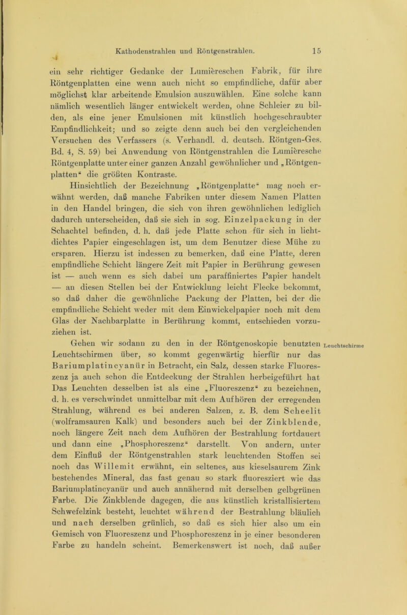 ein sehr richtiger Gedanke der Lurniereschen Fabrik, für ihre Röntgenplatten eine wenn auch nicht so empfindliche, dafür aber möglichst klar arbeitende Emulsion auszuwählen. Eine solche kann nämlich wesentlich länger entwickelt werden, ohne Schleier zu bil- den, als eine jener Emulsionen mit künstlich hochgeschraubter Empfindlichkeit; und so zeigte denn auch bei den vergleichenden Versuchen des Verfassers (s. Verhandl. d. deutsch. Röntgen-Ges. Bd. 4, S. 59) bei Anwendung von Röntgenstrahlen die Lumiöresche Röntgenplatte unter einer ganzen Anzahl gewöhnlicher und „Röntgen- platten“ die größten Kontraste. Hinsichtlich der Bezeichnung „Röntgenplatte“ mag noch er- wähnt werden, daß manche Fabriken unter diesem Namen Platten in den Handel bringen, die sich von ihren gewöhnlichen lediglich dadurch unterscheiden, daß sie sich in sog. Einzelpackuug in der Schachtel befinden, d. h. daß jede Platte schon für sich in licht- dichtes Papier eingeschlagen ist, um dem Benutzer diese Mühe zu ersparen. Hierzu ist indessen zu bemerken, daß eine Platte, deren empfindliche Schicht längere Zeit mit Papier in Berührung gewesen ist — auch wenn es sich dabei um paraffiniertes Papier handelt — an diesen Stellen bei der Entwicklung leicht Flecke bekommt, so daß daher die gewöhnliche Packung der Platten, bei der die empfindliche Schicht weder mit dem Einwickelpapier noch mit dem Glas der Nachbarplatte in Berührung kommt, entschieden vorzu- ziehen ist. Gehen wir sodann zu den in der Röntgenoskopie benutzten Leuchtschirmen über, so kommt gegenwärtig hierfür nur das Bariumplatincyanür in Betracht, ein Salz, dessen starke Fluores- zenz ja auch schon die Entdeckung der Strahlen herbeigeführt hat Das Leuchten desselben ist als eine „Fluoreszenz“ zu bezeichnen, d. h. es verschwindet unmittelbar mit dem Auf hören der erregenden Strahlung, während es bei anderen Salzen, z. B. dem Scheelit (wolframsauren Kalk) und besonders auch bei der Zinkblende, noch längere Zeit nach dem Aufhören der Bestrahlung fortdauert und dann eine „Phosphoreszenz“ darstellt. Von andern, unter dem Einfluß der Röntgenstrahlen stark leuchtenden Stoffen sei noch das Wille mit erwähnt, ein seltenes, aus kieselsaurem Zink bestehendes Mineral, das fast genau so stark fluoresziert wie das Bariumplatincyanür und auch annähernd mit derselben gelbgrünen Farbe. Die Zinkblende dagegen, die aus künstlich kristallisiertem Schwefelzink besteht, leuchtet während der Bestrahlung bläulich und nach derselben grünlich, so daß es sich hier also um ein Gemisch von Fluoreszenz und Phosphoreszenz in je einer besonderen Farbe zu handeln scheint. Bemerkenswert ist noch, daß außer Leuchtschirme