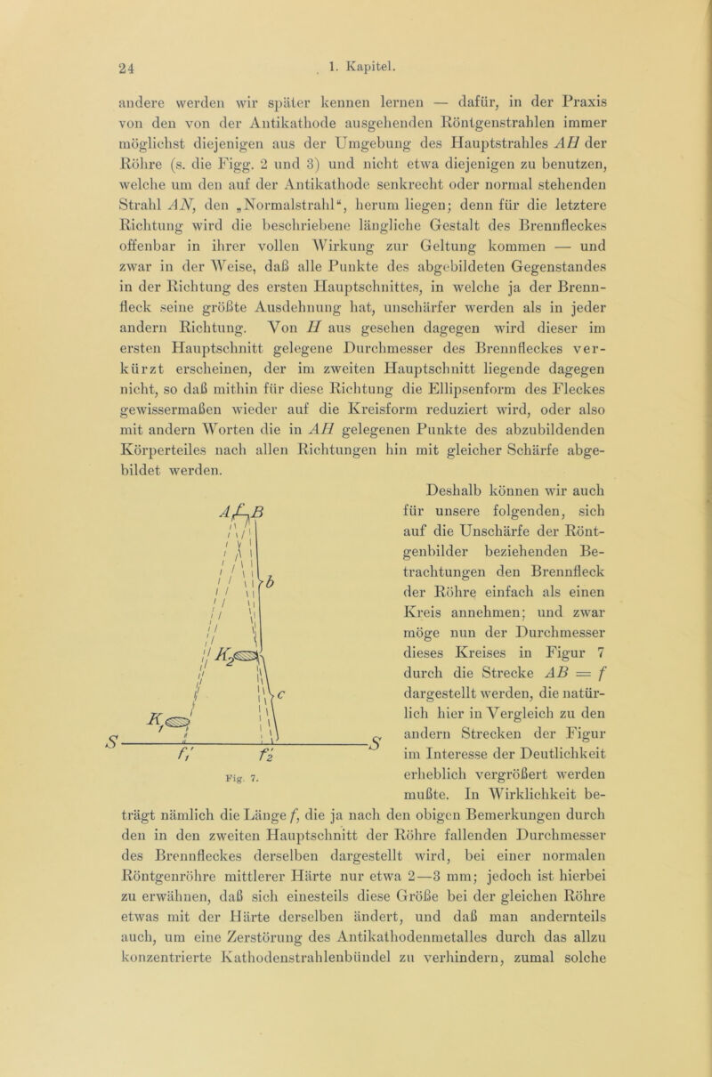 andere werden wir später kennen lernen — dafür, in der Praxis von den von der Antikatliode ausgehenden Röntgenstrahlen immer möglichst diejenigen aus der Umgebung des Hauptstrahles AH der Röhre (s. die Figg. 2 und 3) und nicht etwa diejenigen zu benutzen, welche um den auf der Antikathode senkrecht oder normal stehenden Strahl AN, den „Normalstrahl“, herum liegen; denn für die letztere Richtung wird die beschriebene längliche Gestalt des Brennfleckes offenbar in ihrer vollen AYirkung zur Geltung kommen — und zwar in der AVeise, daß alle Punkte des abgcbildeten Gegenstandes in der Richtung des ersten Hauptschnittes, in welche ja der Brenn- fleck seine größte Ausdehnung hat, unschärfer werden als in jeder andern Richtung. Von H aus gesehen dagegen wird dieser im ersten Hauptschnitt gelegene Durchmesser des Brennfleckes ver- kürzt erscheinen, der im zweiten Hauptschnitt liegende dagegen nicht, so daß mithin für diese Richtung die Ellipsenform des Fleckes gewissermaßen wieder auf die Kreisform reduziert wird, oder also mit andern AA^orten die in AH gelegenen Punkte des abzubildenden Körperteiles nach allen Richtungen hin mit gleicher Schärfe abge- bildet werden. Deshalb können wir auch für unsere folgenden, sich auf die Unschärfe der Rönt- genbilder beziehenden Be- trachtungen den Brennfleck der Röhre einfach als einen Kreis annehmen; und zwar möge nun der Durchmesser dieses Kreises in Figur 7 durch die Strecke AB — f dargestellt werden, die natür- lich hier in Vergleich zu den andern Strecken der Figur im Interesse der Deutlichkeit erheblich vergrößert werden mußte. In AAurklichkeit be- trägt nämlich die Länge f, die ja nach den obigen Bemerkungen durch den in den zweiten Hauptschnitt der Röhre fallenden Durchmesser des Brennfleckes derselben dargestellt wird, bei einer normalen Röntgenröhre mittlerer Härte nur etwa 2—3 mm; jedoch ist hierbei zu erwähnen, daß sich einesteils diese Größe bei der gleichen Röhre etwas mit der Härte derselben ändert, und daß man andernteils auch, um eine Zerstörung des Antikathodenmetalles durch das allzu konzentrierte Kathodenstrahlenbündel zu verhindern, zumal solche f; n -s Fig. 7.