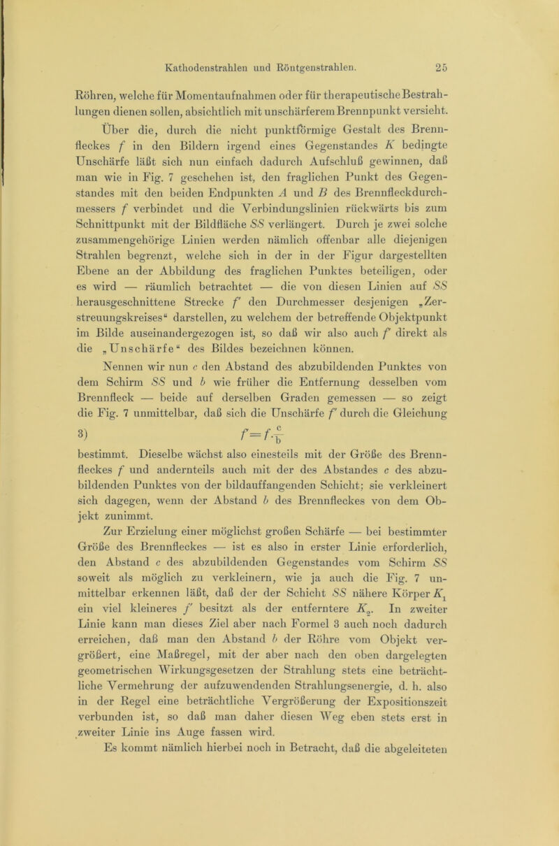 Röhren, welche für Momentaufnahmen oder für therapeutische Bestrah- lungen dienen sollen, absichtlich mit unschärferernBrennpiinkt versieht. Über die, durch die nicht punktförmige Gestalt des Brenn- fleckes f in den Bildern irgend eines Gegenstandes K bedingte Unschärfe läßt sich nun einfach dadurch Aufschluß gewinnen, daß man wie in Fig. 7 geschehen ist, den fraglichen Punkt des Gegen- standes mit den beiden Endpunkten A und B des Brennfleckdurch- messers f verbindet und die Verbindungslinien rückwärts bis zum Schnittpunkt mit der Bildfläche SaS verlängert. Durch je zwei solche zusammengehörige Linien werden nämlich offenbar alle diejenigen Strahlen begrenzt, welche sich in der in der Figur dargestellten Ebene an der Abbildung des fraglichen Punktes beteiligen, oder es wird — räumlich betrachtet — die von diesen Linien auf SS herausgeschnittene Strecke f den Durchmesser desjenigen „Zer- streuungskreises“ darstellen, zu welchem der betreffende Objektpunkt im Bilde auseinandergezogen ist, so daß wir also auch f direkt als die „Unschärfe“ des Bildes bezeichnen können. Nennen wir nun c den Abstand des abzubildenden Punktes von dem Schirm *SS und b wie früher die Entfernung desselben vom Brennfleck — beide auf derselben Graden gemessen — so zeigt die Fig. 7 unmittelbar, daß sich die Unschärfe f durch die Gleichung 3) f= f-Y bestimmt. Dieselbe wächst also einesteils mit der Größe des Brenn- fleckes f und andernteils auch mit der des Abstandes c des abzu- bildenden Punktes von der bildauffangenden Schicht; sie verkleinert sich dagegen, wenn der Abstand h des Brennfleckes von dem Ob- jekt zunimmt. Zur Erzielung einer möglichst großen Schärfe — bei bestimmter Größe des Brennfleckes — ist es also in erster Linie erforderlich, den Abstand c des abzubildenden Gegenstandes vom Schirm -S-S soweit als möglich zu verkleinern, wie ja auch die Fig. 7 un- mittelbar erkennen läßt, daß der der Schicht SS nähere Körper ein viel kleineres f besitzt als der entferntere K^. In zweiter Linie kann man dieses Ziel aber nach Formel 3 auch noch dadurch erreichen, daß man den Abstand h der Röhre vom Objekt ver- größert, eine Maßregel, mit der aber nach den oben dargelegten geometrischen Wirkungsgesetzen der Strahlung stets eine beträcht- liche Vermehrung der aufzuwendenden Strahlungsenergie, d. h. also in der Regel eine beträchtliche Vergrößerung der Expositionszeit verbunden ist, so daß man daher diesen Weg eben stets erst in zweiter Linie ins Auge fassen wird. Es kommt nämlich hierbei noch in Betracht, daß die abgeleiteten