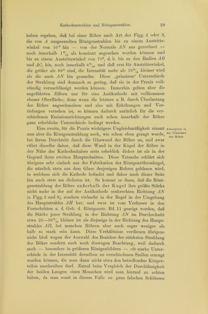 haben ergeben, daß bei einer Röhre nach Art der Figg. 2 oder 3, die von A ausgesandten Röntgenstrahlen bis zu einem Austritts- winkel von 50® hin — von der Normale aus gerechnet — noch innerhalb 1®/^ als konstant angesehen werden können und bis zu einem Austrittswinkel von 70®, d. h. bis zu den Radien Aß und AC, hin, noch innerhalb 4®/^, und daß erst für Austrittswinke], die größer als 80® sind, die Intensität mehr als 10®/^ kleiner wird als die nach AN hin gesandte. Diese „primären“ Unterschiede der Strahlung sind demnach so gering, daß sie in der Praxis voll- ständig vernachlässigt werden können. Immerhin gelten aber die angeführten Ziffern nur für eine Antikathode mit vollkommen ebener Oberfläche; denn wenn die letztere z. B. durch Überlastung der Röhre angeschmolzen und also mit Erhöhungen und Ver- tiefungen versehen ist, so können dadurch natürlich für die ver- schiedenen Emissionsrichtungen auch schon innerhalb der Röhre ganz erhebliche Unterschiede bedingt werden. Eine zweite, für die Praxis wichtigere Ungleichmäßigkeit nimmt nun aber die Röntgenstrahlung noch, wie schon oben gesagt wurde, bei ihrem Durchtritt durch die Glaswand der Röhre an, und zAvar rührt dieselbe daher, daß diese Wand in der Kugel der Röhre in der Nähe des Kathodenhalses stets erheblich dicker ist als in der Gegend ihres zweiten Hauptschnittes. Diese Tatsache erklärt sich übrigens sehr einfach aus der Fabrikation der Röntgenröhrenkugel, die nämlich stets aus dem Glase desjenigen Rohres geblasen wird, in welchem sich die Kathode befindet und daher nach dieser Seite hin auch stets am dicksten ist. So kommt es dann, daß die Rönt- genstrahlung der Röhre außerhalb der Kugel ihre größte Stärke nicht mehr in der auf der Antikathode senkrechten Richtung AA^ (s. Figg. 2 und 3), sondern vielmehr in der Regel in der Umgebung des Hauptstrahles All hat; und zwar ist vom Verfasser in den Fortschritten a. d. Geb. d. Röntgenstr. Bd. 11 gezeigt worden, daß die Stärke jener Strahlung in der Richtung AV im Durchschnitt etwa 25—50®/^ kleiner ist als diejenige in der Richtung des Haupt- strahles A//, bei manchen Röhren aber auch sogar weniger als halb so stark sein kann. Diese Verhältnisse verdienen übrigens nicht bloß wegen der Auswahl des Bezirkes der stärksten Strahlung der Röhre sondern auch noch deswegen Beachtung, weil dadurch auch — besonders in größeren Röntgenbildern — oft starke Unter- schiede in der Intensität derselben an verschiedenen Stellen erzeugt werden können, die man dann nicht etwa den betreffenden Körper- teilen zuschreiben darf. Zumal beim Vergleich der Durchlässigkeit der beiden Lungen eines Menschen wird man hierauf zu achten haben, da man sonst in diesem Falle zu ganz falschen Schlüssen Absorption in der Glaswand der Köhre