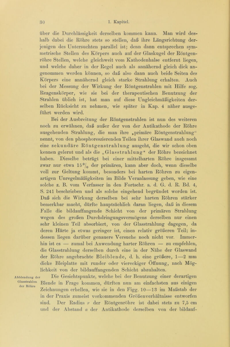 über die Durchlässigkeit derselben kommen kann. Man wird des- halb dabei die Röhre stets so stellen, daß ihre Längsrichtung der- jenigen des Untersuchten parallel ist; denn dann entsprechen sym- metrische Stellen des Körpers auch auf der Glaskugel der Röntgen- röhre Stellen, welche gleichweit vom Kathodenhalse entfernt liegen, und welche daher in der Regel auch als annähernd gleich dick an- genommen werden können, so daß also dann auch beide Seiten des Körpers eine annähernd gleich starke Strahlung erhalten. Auch bei der Messung der Wirkung der Röntgenstrahlen mit Hilfe sog. Reagenskörper, wie sie bei der therapeutischen Benutzung der Strahlen üblich ist, hat man auf diese Ungleichmäßigkeiten der- selben Rücksicht zu nehmen, wie später in Kap. 4 näher ausge- führt werden wird. Bei der Ausbreitung der Röntgenstrahlen ist nun des weiteren noch zu erwähnen, daß außer der von der Antikathode der Röhre ausgehenden Strahlung, die man ihre „primäre Röntgenstrahlung“ nennt, von den phosphoreszierenden Teilen ihrer Glaswand auch noch eine sekundäre Röntgenstrahlung ausgeht, die wir schon oben kennen gelernt und als die „Glasstrahlung“ der Röhre bezeichnet haben. Dieselbe beträgt bei einer mittelharten Röhre insgesamt zwar nur etwa 15®/q der primären, kann aber doch, wenn dieselbe voll zur Geltung kommt, besonders bei harten Röhren zu eigen- artigen Unregelmäßigkeiten im Bilde Veranlassung geben, wie eine solche z. B. vom Verfasser in den Fortschr. a. d. G. d. R. Bd, 4, S. 241 beschrieben und als solche eingehend begründet worden ist. Daß sich die Wirkung derselben bei sehr harten Röhren stärker bemerkbar macht, dürfte hauptsächlich daran liegen, daß in diesem Falle die bildauffangende Schicht von der primären Strahlung wegen des großen Durchdringungsvermögens derselben nur einen sehr kleinen Teil absorbiert, von der Glasstrahlung dagegen, da deren Härte ja etwas geringer ist, einen relativ größeren Teil; in- dessen liegen darüber genauere Versuche noch nicht vor. Immer- hin ist es — zumal bei Anwendung harter Röhren — zu empfehlen, die Glasstrahlung derselben durch eine in der Nähe der Glaswand der Röhre angebrachte Bleiblende, d. h. eine größere, 1—2 mm dicke Bleiplatte mit runder oder viereckiger Öffnung, nach Mög- lichkeit von der bildauffangenden Schicht abzuhalten. Abblendung der Die Gesichtspunkte, welche bei der Benutzung einer derartigen Glasstrahlen ßjgnde iii Frage kommen, dürften nun am einfachsten aus einigen der Röhre ^ ® . V . . Zeichnungen erhellen, wie sie in den Figg. 10—13 im Maßstab der in der Praxis zumeist vorkommenden Größenverhältnisse entworfen sind. Der Radius r der Röntgenröhre ist dabei stets zu 7,5 cm und der Abstand a der Antikathode derselben von der bildauf-