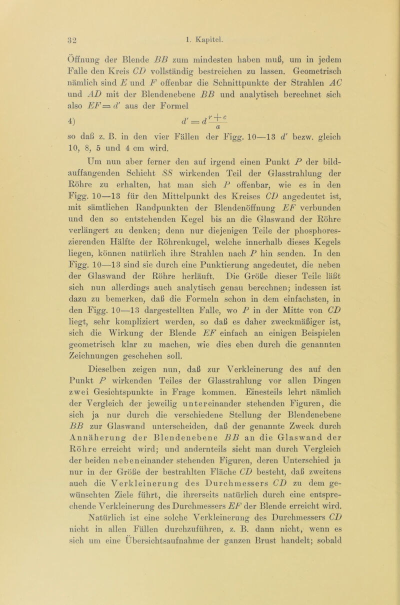 Öffnung der Blende BB zum mindesten haben muß, um in jedem Falle den Kreis CD vollständig bestreichen zu lassen. Geometrisch nämlich sind E und F offenbar die Schnittpunkte der Strahlen AC und AD mit der Blendenebene BB und analytisch berechnet sicli also EF = d' aus der Formel 4) d’ = d a so daß z. B. in den vier Fällen der Figg. 10—13 d' bezw, gleich 10, 8, 5 und 4 cm wird. Um nun aber ferner den auf irgend einen Punkt B der bild- auffangenden Schicht S*S wirkenden Teil der Glasstrahlung der Röhre zu erhalten, hat man sich B offenbar, wie es in den Figg. 10—13 für den Mittelpunkt des Kreises CD angedeutet ist, mit sämtlichen Randpunkteu der Blendenöffnung EF verbunden und den so entstehenden Kegel bis an die Glaswand der Röhre verlängert zu denken; denn nur diejenigen Teile der phosphores- zierenden Hälfte der Röhrenkugel, welche innerhalb dieses Kegels liegen, können natürlich ihre Strahlen nach B hin senden. In den Figg. 10—13 sind sie durch eine Punktierung angedeutet, die neben der Glaswand der Röhre herläuft. Die Größe dieser Teile läßt sich nun allerdings auch analytisch genau berechnen; indessen ist dazu zu bemerken, daß die Formeln schon in dem einfachsten, in den Figg. 10—13 dargestellten Falle, wo B in der Mitte von CD liegt, sehr kompliziert werden, so daß es daher zweckmäßiger ist, sich die Wirkung der Blende EF einfach an einigen Beispielen geometrisch klar zu machen, wie dies eben durch die genannten Zeichnungen geschehen soll. Dieselben zeigen nun, daß zur Verkleinerung des auf den Punkt B wirkenden Teiles der Glasstrahlung vor allen Dingen zwei Gesichtspunkte in Frage kommen. Einesteils lehrt nämlich der Vergleich der jeweilig untereinander stehenden Figuren, die sich ja nur durch die verschiedene Stellung der Blendenebene BB zur Glaswand unterscheiden, daß der genannte Zweck durch Annäherung der Blendenebene BB an die Glaswand der Röhre erreicht wird; und andernteils sieht man durch Vergleich der beiden nebeneinander stehenden Figuren, deren Unterschied ja nur in der Größe der bestrahlten Fläche CD besteht, daß zweitens auch die Verkleinerung des Durchmessers CD zu dem ge- wünschten Ziele führt, die ihrerseits natürlich durch eine entspre- chende Verkleinerung des Durchmessers EF der Blende erreicht wird. Natürlich ist eine solche Verkleinerung des Durchmessers CD nicht in allen Fällen durchzuführen, z. B. dann nicht, wenn es sich um eine Ubersichtsaufnahme der ganzen Brust handelt; sobald