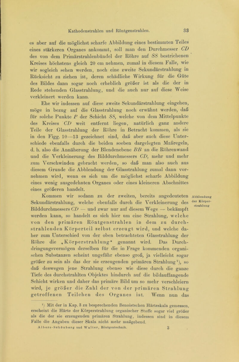 es aber auf die möglichst scharfe Abbildung eines bestimmten Teiles eines stärkeren Organes ankommt, soll man den Durchmesser CD des von dem Primärstrahlenbündel der Röhre auf SaS bestrichenen Kreises höchstens gleich 20 cm nehmen, zumal in diesem Falle, wie wir sogleich sehen werden, noch eine zweite Sekundärstrahlung in Rücksicht zu ziehen ist, deren schädliche Wirkung für die Güte des Bildes dann sogar noch erheblich größer ist als die der in Rede stehenden Glasstrahlung, und die auch nur auf diese Weise verkleinert werden kann. Ehe wir indessen auf diese zweite Sekundärstrahlung eingehen, möge in bezug auf die Glasstrahlung noch erwähnt werden, daß für solche Punkte P der Schicht SS, welche von dem Mittelpunkte des Kreises CD weit entfernt liegen, natürlich ganz andere Teile der Glasstrahlung der Rr)hre in Betracht kommen, als sie in den Figg. 10—13 gezeichnet sind, daß aber auch diese Unter- schiede ebenfalls durch die beiden soeben dargelegten Maßregeln, d. h. also die Annäherung der Blendenebene BB an die Röhrenwand und die Verkleinerung des Bilddurchmessers CD, mehr und mehr zum Verschwinden gebracht werden, so daß man also auch aus diesem Grunde die Abblendung der Glasstrahlung zumal dann vor- nehmen wird, wenn es sich um die möglichst scharfe Abbildung eines wenig ausgedehnten Organes oder eines kleineren Abschnittes eines größeren handelt. Kommen wir sodann zu der zweiten, bereits angedeuteten Sekundärstrahlung, welche ebenfalls durch die Verkleinerung des Bilddurchmessers CD — und zwar nur auf diesem Wege — bekämpft werden kann, so handelt es sich hier um eine Strahlung, welche von den primären Röntgenstrahlen in dem zu durch- strahlenden Körperteil selbst erzeugt wird, und welche da- her zum Unterschied von der oben betrachteten Glasstrahlung der Röhre die „Körperstrahlung“ genannt wird. Das Durch- dringungsvermögen derselben für die in Frage kommenden organi- schen Substanzen scheint ungefähr ebenso groß, ja vielleicht sogar größer zu sein als das der sie erzeugenden primären Strahlung^), so daß deswegen jene Strahlung ebenso wie diese durch die ganze Tiefe des durchstrahlten Objektes hindurch auf die bildauffangende Schicht wirken und daher das primäre Bild um so mehr verschleiern wird, je größer die Zahl der von der ])rimären Strahlung getroffenen Teilchen des Organes ist. Wenn nun das ‘j Mit der in Kap. 3 zu besprechenden ßenoistschen Härteskala gemessen, erscheint die Härte der Körperstrahlung organischer Stoffe sogar viel größer als die der sie erzeugenden primären Strahlung, indessen sind in diesem Falle die Angaben dieser Skala nicht mehr maßgebend. Albers-Schöuberg und Walter, Röntgentechnik. Abblendung der Körper- Strahlung 3
