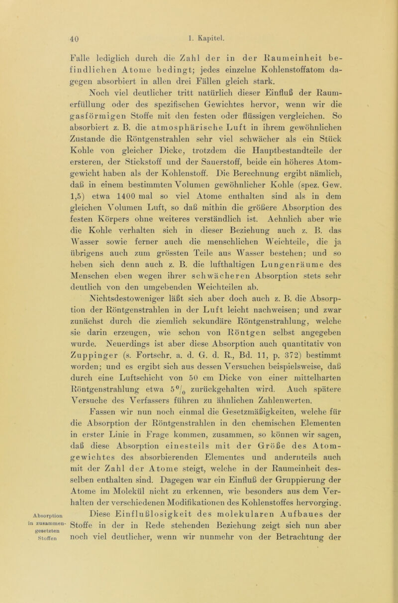 Absorption in zusammen- gesetzten Stoffen Falle lediglich durch die Zahl der in der Kaumeinheit be- findlichen Atome bedingt; jedes einzelne Kohlenstoffatom da- gegen absorbiert in allen drei Fällen gleich stark. Noch viel deutlicher tritt natürlich dieser Einfluß der Kaum- erfüllung oder des spezifischen Gewichtes hervor, wenn wir die gasförmigen Stoffe mit den festen oder flüssigen vergleichen. So absorbiert z. B. die atmosphärische Luft in ihrem gewöhnlichen Zustande die Köntgenstrahlen sehr viel schwächer als ein Stück Kohle von gleicher Dicke, trotzdem die Hauptbestandteile der ersteren, der Stickstoff und der Sauerstoff, beide ein höheres Atom- gewicht haben als der Kohlenstoff. Die Berechnung ergibt nämlich, daß in einem bestimmten Volumen gewöhnlicher Kohle (spez. Gew. 1,5) etwa 1400 mal so viel Atome enthalten sind als in dem gleichen Volumen Luft, so daß mithin die größere Absorption des festen Körpers ohne weiteres verständlich ist. Aehnlich aber wie die Kohle verhalten sich in dieser Beziehung auch z. B. das W'asser sowie ferner auch die menschlichen Weichteile, die ja übrigens auch zum grössten Teile aus AAasser bestehen; und so heben sich denn auch z. B. die lufthaltigen Lungen räume des Menschen eben wegen ihrer schwächeren Absorption stets sehr deutlich von den umgebenden Weich teilen ab. Nichtsdestoweniger läßt sich aber doch auch z. B. die Absorp- tion der Köntgenstrahlen in der Luft leicht nachweisen; und zwar zunächst durch die ziemlich sekundäre Röntgenstrahlung, welche sie darin erzeugen, wie schon von Röntgen selbst angegeben wurde. Neuerdings ist aber diese Absorption auch quantitativ von Zuppinger (s. Fortschr. a. d. G. d. R., Bd. 11, p. 372) bestimmt worden; und es ergibt sich aus dessen Versuchen beispielsweise, daß durch eine Luftschicht von 50 cm Dicke von einer mittelharten Röntgenstrahlung etwa 5®/^ zurückgehalten wird. Auch spätere Versuche des Verfassers führen zu ähnlichen Zahlenwerten. Fassen wir nun noch einmal die Gesetzmäßigkeiten, welche für die Absorption der Röntgenstrahlen in den chemischen Elementen in erster Linie in Frage kommen, zusammen, so können wir sagen, daß diese Absorption einesteils mit der Größe des Atom- gewichtes des absorbierenden Elementes und andernteils auch mit der Zahl der Atome steigt, welche in der Raumeinheit des- selben enthalten sind. Dagegen war ein Einfluß der Gruppierung der Atome im Molekül nicht zu erkennen, wie besonders aus dem Ver- halten der verschiedenen Modifikationen des Kohlenstoffes hervorging. Diese Einflußlosigkeit des molekularen Aufbaues der Stoffe in der in Rede stehenden Beziehung zeigt sich nun aber noch viel deutlicher, wenn wir nunmehr von der Betrachtung der