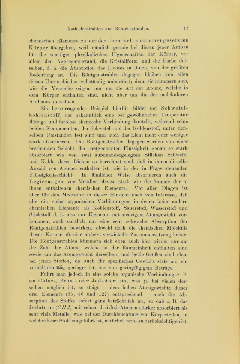 chemischen Elemente zu der der chemisch zusammengesetzten Körper übergehen, weil nämlicli gerade bei diesen jener Aufbau für die sonstigen physikalischen Eigenschaften der Körper, vor allem den Aggregatzustaud, die Kristallform und die Farbe der- selben, d. h. die Absorption des Lichtes in ihnen, von der größten Bedeutung ist. Die Köntgenstrahlen dagegen bleiben von allen diesen Unterschieden vollständig unberührt; denn sie kümmern sich, wie die A^ersuche zeigen, nur um die Art der Atome, welche in dem Körper enthalten sind, nicht aber um die des molekularen Aufbaues derselben. Ein hervorragendes Beispiel hierfür bildet der Schwefel- kohlenstoff, der bekanntlich eine bei gewöhnlicher Temperatur Ilüssige und farblose chemische Verbindung darstellt, während seine beiden Komponenten, der Schwefel und der Kohlenstoff, unter den- selben Umständen fest sind und auch das Licht mehr oder weniger stark absorbieren. Die Köntgenstrahlen dagegen werden von einer bestimmten Schicht der erstgenannten Flüssigkeit genau so stark absorbiert wie von zwei aufeinandergelegten Stücken Schwefel und Kohle, deren Dicken so berechnet sind, daß in ihnen dieselbe Anzahl von Atomen enthalten ist, wie in der in Frage stehenden Flüssigkeitsschicht. In ähnlicher Weise absorbieren auch die Legierungen von Metallen ebenso stark wie die Summe der in ihnen enthaltenen chemischen Elemente. A^or allen Dingen ist aber für den Alediziner in dieser Hinsicht noch von Interesse, daß alle die vdelen organischen A^erbindungen, in denen keine andern chemischen Elemente als Kohlenstoff, Sauerstoff, AYasserstoff und Stickstoff d. h. also nur Elemente mit niedrigem Atomgewicht Vor- kommen, auch sämtlich nur eine sehr schwache Absorption der Köntgenstrahlen bewirken, obwohl doch die chemischen Moleküle dieser Körper oft eine äußerst verwickelte Zusammensetzung haben. Die Köntgenstrahlen kümmern sich eben auch hier wieder nur um die Zahl der Atome, welche in der Kaumeinheit enthalten sind sowie um das Atomgewicht derselben; und beide Größen sind eben bei jenen Stoffen, da auch ihr spezifisches Gewicht stets nur ein verhältnismäßig geringes ist, nur von geringfügigem Betrage. Führt man jedoch in eine solche organische A^erbindung z. B. ein Chlor-, Brom- oder Jod-Atom ein, was ja bei vielen der- selben möglich ist, so steigt — dem hohen Atomgewichte dieser drei Elemente (35, 80 und 127} entsprechend — auch die Ab- sorption des Stoffes sofort ganz beträchtlich an, so daß z. B. das Jodoform {C H seinen drei Jod-Atomen stärker absorbiert als sehr viele Aletalle, was bei der Durchleuchtung von Körperteilen, in welche dieser Stoff eingeführt ist, natürlich wohl zu berücksichtigen ist.