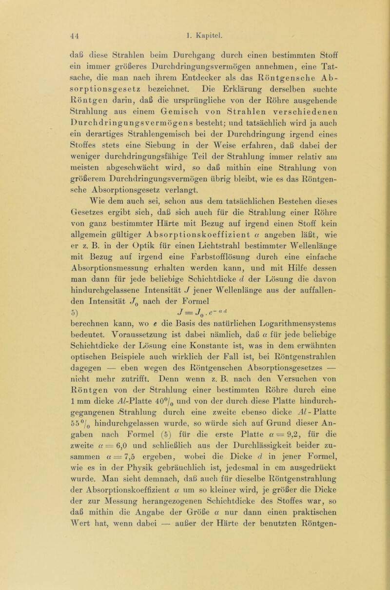 daß diese Strahlen beim Durchgang durch einen bestimmten Stoff ein immer größeres Durchdringungsvermögen annehmen, eine Tat- sache, die man nach ihrem Entdecker als das Röntgensche Ab- sorption sgesetz bezeichnet. Die Erklärung derselben suchte Röntgen darin, daß die ursprüngliche von der Röhre ausgehende Strahlung aus einem Gemisch von Strahlen verschiedenen Durchdringungsvermögens besteht; und tatsächlich wird ja auch ein derartiges Strahlengemisch bei der Durchdringung irgend eines Stoffes stets eine Siebung in der Weise erfahren, daß dabei der weniger durchdringungsfähige Teil der Strahlung immer relativ am meisten abgeschwächt wird, so daß mithin eine Strahlung von größerem Durchdringungsvermögen übrig bleibt, wie es das Röntgen- sche Absorptionsgesetz verlangt. Wie dem auch sei, schon aus dem tatsächlichen Bestehen dieses (Gesetzes ergibt sich, daß sich auch für die Strahlung einer Röhre von ganz bestimmter Härte mit Bezug auf irgend einen Stoff kein allgemein gültiger Absorptionskoeffizient a angeben läßt, wie er z, B. in der Optik für einen Lichtstrahl bestimmter Wellenlänge mit Bezug auf irgend eine Farbstofflösung durch eine einfache Absorptionsmessung erhalten werden kann, und mit Hilfe dessen man dann für jede beliebige Schichtdicke d der Lösung die davon hindurchgelassene Intensität J jener Wellenlänge aus der auffallen- den Intensität Jq nach der Formel 5) berechnen kann, wo e die Basis des natürlichen Logarithmensystems bedeutet. Voraussetzung ist dabei nämlich, daß a für jede beliebige Schichtdicke der Lösung eine Konstante ist, was in dem erwähnten optischen Beispiele auch wirklich der Fall ist, bei Röntgenstrahlen dagegen — eben wegen des Röntgenschen Absorptionsgesetzes — nicht mehr zutrifft. Denn wenn z. B. nach den Versuchen von Röntgen von der Strahlung einer bestimmten Röhre durch eine 1 mm dicke ^/-Platte 40®/q und von der durch diese Platte hindurch- gegangenen Strahlung durch eine zweite ebenso dicke Platte 55®/q hindurchgelassen wurde, so würde sich auf Grund dieser An- gaben nach Formel (5) für die erste Platte or = 9,2, für die zweite a = 6,0 und schließlich aus der Durchlässigkeit beider zu- sammen a = 7,5 ergeben, wobei die Dicke d in jener Formel, wie es in der Physik gebräuchlich ist, jedesmal in cm ausgedrückt wurde. Man sieht demnach, daß auch für dieselbe Röntgenstrahlung der Absorptionskoeffizient a um so kleiner Avird, je größer die Dicke der zur Messung herangezogenen Schichtdicke des Stoffes war, so daß mithin die Angabe der Größe a nur dann einen praktischen Wert hat, wenn dabei — außer der Härte der benutzten Röntgen-