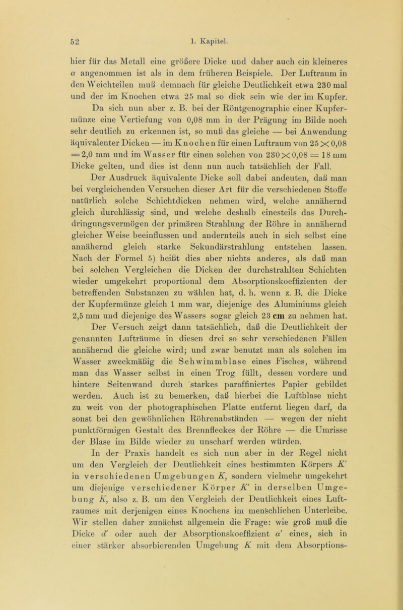 hier für das Metall eine größere Dicke und daher auch ein kleineres a angenommen ist als in dem früheren Beispiele. Der Luftraum in den Weich teilen muß demnach für gleiche Deutlichkeit etwa 230 mal und der im Knochen etwa 25 mal so dick sein wie der im Kupfer. Da sich nun aber z. B. bei der Röntgenographie einer Kupfer- münze eine Vertiefung von 0,08 mm in der Prägung im Bilde noch sehr deutlich zu erkennen ist, so muß das gleiche — bei Anwendung äquivalenter Dicken — im Knochen für einen Luftraum von 25 X 0,08 = 2,0 mm und im Wasser für einen solchen von 230x0,08 = 18 mm Dicke gelten, und dies ist denn nun auch tatsächlich der Fall. Der Ausdruck äquivalente Dicke soll dabei andeuten, daß man bei vergleichenden Versuchen dieser Art für die verschiedenen Stoffe natürlich solche Schichtdicken nehmen wird, welche annähernd gleich durchlässig sind, und welche deshalb einesteils das Durch- dringungsvermögen der primären Strahlung der Röhre in annähernd gleicher Weise beeinflussen und andernteils auch in sich selbst eine annähernd gleich starke Sekundärstrahlung entstehen lassen. Nach der Formel 5) heißt dies aber nichts anderes, als daß man bei solchen Vergleichen die Dicken der durchstrahlten Schichten wieder umgekehrt proportional dem Absorptionskoeffizienten der betreffenden Substanzen zu wählen hat, d. h. wenn z. B. die Dicke der Kupfermünze gleich 1 mm war, diejenige des Aluminiums gleich 2,5 mm und diejenige des Wassers sogar gleich 23 cm zu nehmen hat. Der Versuch zeigt dann tatsächlich, daß die Deutlichkeit der genannten Lufträume in diesen drei so sehr verschiedenen Fällen annähernd die gleiche wird; und zwar benutzt man als solchen im Wasser zweckmäßig die Schwimmblase eines Fisches, während man das Wasser selbst in einen Trog füllt, dessen vordere und hintere Seitenwand durch 'starkes paraffiniertes Papier gebildet werden. Auch ist zu bemerken, daß hierbei die Luftblase nicht zu weit von der photographischen Platte entfernt liegen darf, da sonst bei den gewöhnlichen Röhrenabständen — wegen der nicht punktförmigen Gestalt des. Brennfleckes der Röhre — die Umrisse der Blase im Bilde wieder zu unscharf werden würden. In der Praxis handelt es sich nun aber in der Regel nicht um den Vergleich der Deutlichkeit eines bestimmten Körpers K' in verschiedenen Umgebungen K, sondern vielmehr umgekehrt um diejenige verschiedener Körper K' in derselben Umge- bung K, also z. B. um den A^ergleich der Deutlichkeit eines Luft- raumes mit derjenigen eines Knochens im menschlichen Unterleibe. Wir stellen daher zunächst allgemein die Frage: wie groß muß die Dicke d' oder auch der Absoiq^tionskoeffizient a eines, sich in einer stärker absorbierenden Umgebung K mit dem Absorptions-