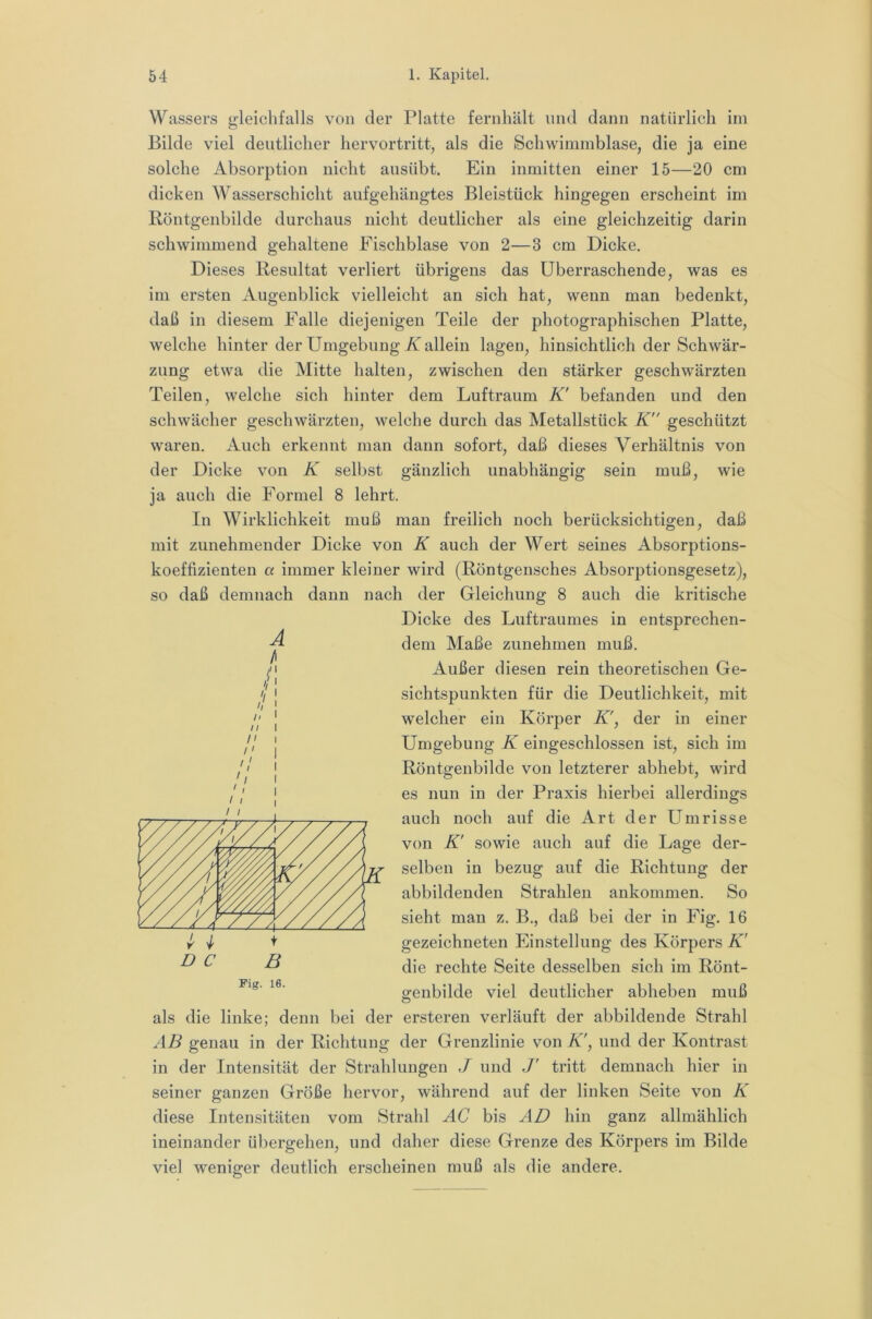 Wassers gleichfalls von der Platte feriiliält und dann natürlich im Bilde viel deutlicher hervortritt, als die Schwimmblase, die ja eine solche Absorption nicht ausübt. Ein inmitten einer 15—20 cm dicken Wasserschicht aufgehängtes Bleistück hingegen erscheint im Röntgenbilde durchaus nicht deutlicher als eine gleichzeitig darin schwimmend gehaltene Fischblase von 2—3 cm Dicke. Dieses Resultat verliert übrigens das überraschende, was es im ersten Augenblick vielleicht an sich hat, wenn man bedenkt, daß in diesem Falle diejenigen Teile der photographischen Platte, welche hinter der Umgebung/v allein lagen, hinsichtlich der Schwär- zung etwa die Mitte halten, zwischen den stärker geschwärzten Teilen, welche sich hinter dem Luftraum K' befanden und den schwächer geschwärzten, welche durch das Metallstück K geschützt waren. Auch erkennt man dann sofort, daß dieses Verhältnis von der Dicke von K selbst gänzlich unabhängig sein muß, wie ja auch die Formel 8 lehrt. In Wirklichkeit muß man freilich noch berücksichtigen, daß mit zunehmender Dicke von K auch der Wert seines Absorptions- koeffizienten a immer kleiner wird (Röntgensches Absorptionsgesetz), so daß demnach dann nach der Gleichung 8 auch die kritische Dicke des Luftraumes in entsprechen- dem Maße zunehmen muß. Außer diesen rein theoretischen Ge- sichtspunkten für die Deutlichkeit, mit welcher ein Körper K', der in einer Umgebung K eingeschlossen ist, sich im Röntgenbilde von letzterer abhebt, wird es nun in der Praxis hierbei allerdings auch noch auf die Art der Umrisse von K' sowie auch auf die Lage der- selben in bezug auf die Richtung der abbildenden Strahlen ankommen. So sieht man z. B., daß bei der in Fig. 16 gezeichneten Einstellung des Körpers K' die rechte Seite desselben sich im Rönt- genbilde viel deutlicher abheben muß als die linke; denn bei der ersteren verläuft der abbildende Strahl AB genau in der Richtung der Grenzlinie von K', und der Kontrast in der Intensität der Strahlungen J und J' tritt demnach hier in seiner ganzen Größe hervor, während auf der linken Seite von K diese Intensitäten vom Strahl AC bis AD hin ganz allmählich ineinander übergehen, und daher diese Grenze des Körpers im Bilde viel weniger deutlich erscheinen muß als die andere. A n II n '! \