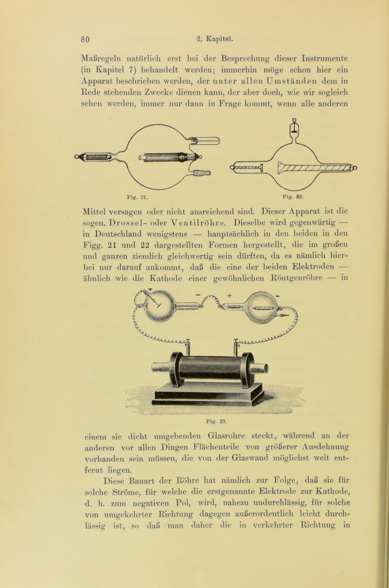 Maßregeln natürlich erst bei der Besprechung dieser Instrumente (in Kapitel 7) behandelt werden; immerhin möge schon hier ein Apparat beschrieben werden, der unter allen Umständen dem in Rede stehenden Zwecke dienen kann, der aber doch, wie wir sogleich sehen werden, immer nur dann in Frage kommt, wenn alle anderen Mittel versagen oder nicht ausreichend sind. Dieser Apparat ist die sogen. Drossel- oder Ventilrohre. Dieselbe Avird gegenwärtig — in Deutschland wenigstens — hauptsächlich in den beiden in den Figg. 21 und 22 dargestellten Formen hergestellt, die im großen und ganzen ziemlich gleicliAvertig sein dürften, da es nämlich hier- bei nur darauf ankommt, daß die eine der beiden Elektroden — älmlich A\de die Kathode einer geAvöhnlichen Röntgenröhre — in Fig. 23. einem sie dicht umgebenden Glasrohre steckt, während an der anderen vor allen Dingen I^lächcnteile von größerer Ausdehnung vorhanden sein müssen, die von der GlasAvand möglichst AA^eit ent- fernt liegen. Diese Bauart der Röhre hat uämlich zur Folge, daß sie für solche Ströme, für Avelche die erstgenannte Elektrode ziir Kathode, d. h. zum negativen Pol, AAÜrd, nahezu undurchlässig, für solche von umgekehrter Richtung dagegen außerordentlich leicht durch- lässig ist. so daß inan dalier die ln verkehrter Riclituiii»: in