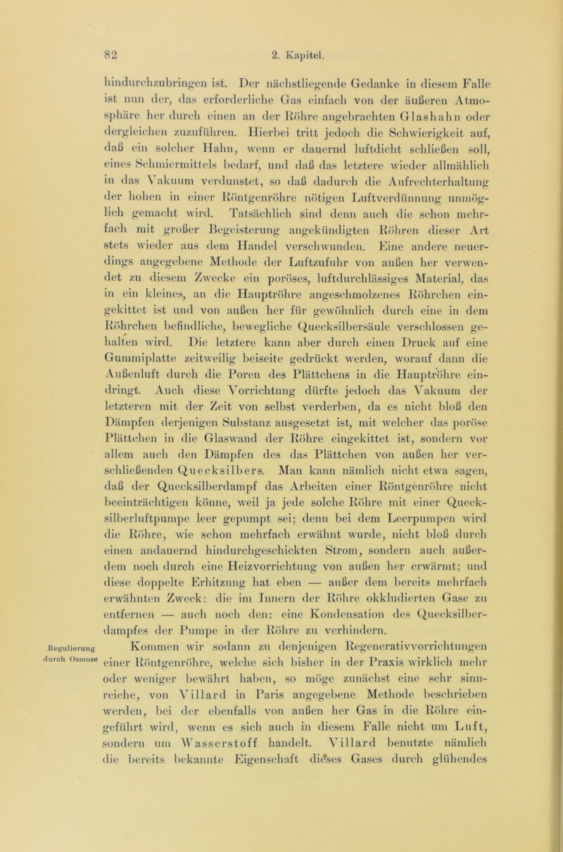 Regulierung tlurch Osmose hindurchzubringen ist. Der näehstliegende Gedanke in diesem Falle ist nun der, das erforderliche Gas einfach von der äußeren Atmo- sphäre lier durch einen an der Köhre angebrachten Glashalin oder dergleichen zuzufüliren. Hierbei tritt jedocli die Scliwierigkeit auf, daß ein solcher Hahn, wenn er dauernd luftdicht schließen soll, eines Schmiermittels bedarf, und daß das letztere wieder allmählich in das Vakuum verdunstet, so daß dadurch die Aufrechterhaltung der hohen in einer Röntgenröhre nötigen Luftverdünnnng unmög- lich gemacht wird. Tatsächlich sind denn auch die schon mehr- fach mit großer Begeisterung angekiindigten Röhren dieser Art stets wieder aus dem Handel verschwunden. Fine andere neuer- dings angegebene Methode der Luftzufuhr von außen her verwen- det zu diesem Zwecke ein poröses, luftdurchlässiges Material, das in ein kleines, an die Hauptröhre angeschmolzenes Röhrchen eili- ge kittet ist lind von außen her für gewöhnlich durch eine in dem Röihrchen befindliche, bewegliche Quecksilbersäule verschlossen ge- halten wird. Die letztere kann aber durch einen Druck auf eine Gummiplatte zeitweilig beiseite gedrückt werden, worauf dann die Anßenluft durch die Poren des Plättchens in die Hauptröhre ein- dringt. Auch diese Amrrichtung dürfte jedoch das Vakuum der letzteren mit der Zeit von selbst verderben, da es nicht bloß den Dämpfen derjenigen Substanz ausgesetzt ist, mit welcher das poröse Plättchen in die Glaswand der Röhre eingekittet ist, sondern vor allem auch den Dämpfen des das Plättchen von außen her ver- schließenden Quecksilbers. Man kann nämlich nicht etwa sagen, daß der Quecksilberdampf das Arbeiten einer Röntgenröhre nicht beeinträchtigen könne, weil ja jede solche Röhre mit einer Queck- silberluftpumpe leer gepumpt sei; denn bei dem Leerpumpen wird die Röhre, wie schon mehrfach erwähnt wurde, nicht bloß durch einen andauernd hindurchgeschickten Strom, sondern auch außer- dem noch durch eine Heiz Vorrichtung von außen her erwärmt; und diese do}ipelte Erhitzung hat eben — außer dem bereits mehrfach erwähnten Zweck: die im Innern der Röhre okklndierten Gase zu entfernen — auch noch den: eine Kondensation des (^necksilber- dampfes der Pumpe in der Röhre zn verhindern. Kommen wir sodann zn denjenigen Regenerativ Vorrichtungen einer Röntgenröhre, welche sich bisher in der Praxis wirklich mehr oder weniger bewährt haben, so möge zunächst eine sehr sinn- reiche, von Villard in Paris angegebene Methode beschrieben werden, bei der ebenfalls von außen her Gas in die Röhre ein- geführt wird, wenn es sich auch in diesem Falle nicht um Luft, sondern um Wasserstoff handelt. Villard benutzte nämlich die bereits bekannte Eigenschnft di(?ses Gases durch glühendes