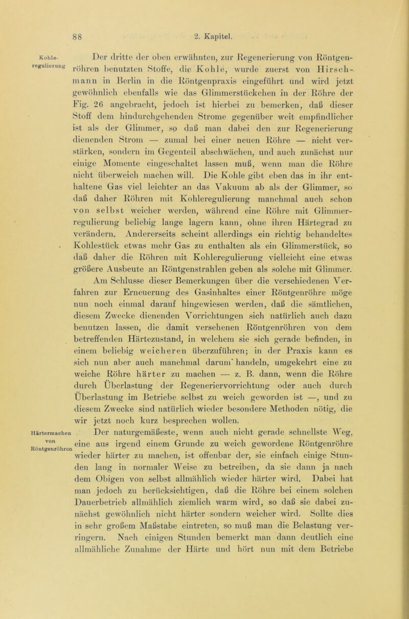 Kohle- Der dritte der oben erwähnten, zur Kegeneriernng von Röntgen- reguherung lieimtzteii Stoffe, (Hü Kolile, wurde zuerst von Hirsch- inann in J^erlin in die Röntgenpraxis eingeführt und wird jetzt gewöhnlieli ebenfalls wie das Glimmerstüekchen in der Rölire der Fig. 26 angebracht, jedoch ist hierbei zu bemerken, daß dieser Stoff dem hindiirchgehenden Strome gegenüber weit empfindlicher ist als der Glimmer, so daß man dabei den zur Regenerierung dienenden Strom — zumal bei einer neuen Rölire — nicht ver- stärken, sondern im Gegenteil abscRwächen, und auch zunächst nur einige Momente eingeschaltet hissen muß, wenn man die Röhre nicht überweich machen will. Die Kohle gibt eben das in ihr ent- haltene Gas viel leichter an das Vakuum ab als der Glimmer, so daß daher Röhren mit Kohleregulierung manchmal auch schon von selbst weicher werden, während eine Röhre mit Glimmer- regulierung beliebig lange lagern kann, ohne ihren Härtegrad zn verändern. Andererseits scheint allerdings ein richtig behandeltes . Kohlestück etwas mehr Gas zu enthalten als ein Glimmerstück, so daß daher die Röhren mit Kohleregulierung vielleicht eine etwas größere Ausbeute an Röntgenstrahlen geben als solche mit Glimmer. Am Schlüsse dieser Bemerkungen über die verschiedenen Ver- fahren zur Erneuerung des Gasinhaltes einer Röntgenröhre möge nun noch einmal darauf hingewiesen werden, daß die sämtlichen, diesem Zwecke dienenden Vorrichtungen sich natürlich auch dazu benutzen lassen, die damit versehenen Röntgenröhren von dem betreffenden Härtezustand, in welchem sie sich gerade befinden, in einem beliebig weicheren überzuführen; in der Praxis kann es sich nun aber auch manchmal darum’ handeln, umgekehrt eine zu weiche Röhre härter zu machen — z. B. dann, wenn die Röhre durch Überlastung der Regeneriervorrichtung oder auch durch Überlastuug im Betriebe selbst zu weich geworden ist —, und zu diesem Zwecke sind natürlich wieder besondere Methoden nötig, die wir jetzt noch kurz besprechen wollen. Härtermachea Der naturgemäßeste, wenn auch nicht gerade schnellste Weg, eine aus ire;end einem Grunde zu weich gewordene Röutgeuröhre Köntgenröhren “ ^ ^ ^ ” wieder härter zu machen, ist offenbar der, sie einfach einige Stun- den lang in normaler Weise zu betreiben, da sie dann ja nach dem Obigen von selbst allmählich wieder härter wird. Dabei hat man jedoch zu berücksichtigen, daß die Röhre bei einem solchen Dauerbetrieb allmählich ziemlich warm wird, so daß sie dabei zu- nächst gewöhnlich nicht härter sondern weicher wird. Sollte dies in sehr großem Maßstabe eintreten, so muß mau die Belastung ver- ringern. Nach einigen Stuuden bemerkt mau daun deutlich eine allmähliche Zuuahme der Härte und hört nun mit dem Betriebe
