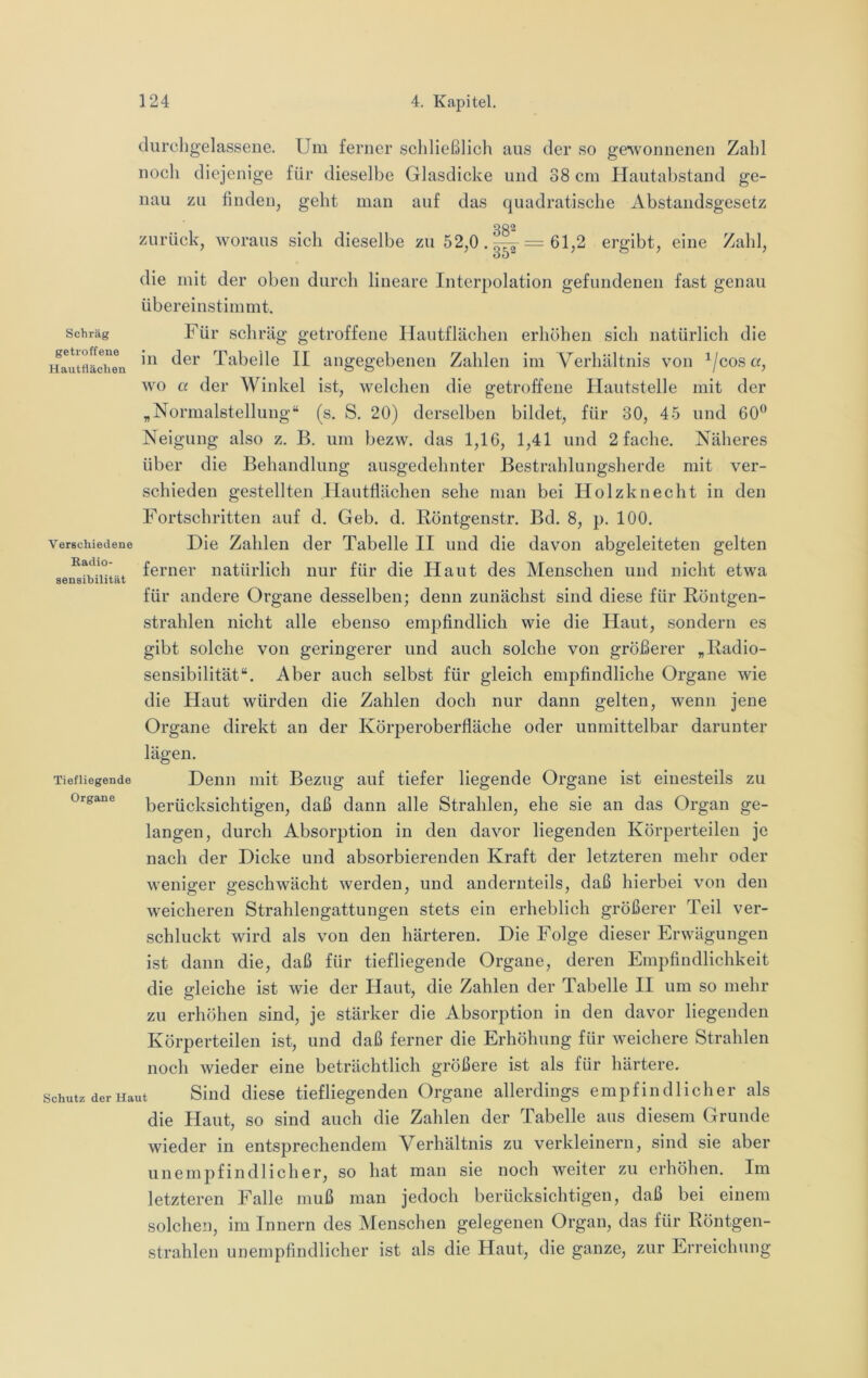 Schräg getroffene Hauttlächen Verschiedene Eadio- aensibilität durchgelassene. Um ferner scliließlich aus der so ge^vonnenen Zahl noch diejenige für dieselbe Glasdicke und 38 cm Plautahstand ge- nau zu finden, geht man auf das quadratische Abstaiidsgesetz 382 zurück, woraus sich dieselbe zu 52,0. = 61,2 ergibt, eine Zahl, die mit der oben durch lineare Interpolation gefundenen fast genau übereinstimmt. Für schräg getroffene Hautflächen erhöhen sich natürlich die in der Tabelle II angegebenen Zahlen im Verhältnis von ^/coso, wo a der Winkel ist, welchen die getroffene Hautstelle mit der „Normalstellung“ (s. S. 20) derselben bildet, für 30, 45 und 60® Neigung also z. B. um bezw. das 1,16, 1,41 und 2 fache. Näheres über die Behandlung ausgedehnter Bestrahlungsherde mit ver- schieden gestellten Hautflächen sehe man bei Holzknecht in den Fortschritten auf d. Geb. d. Röntgenstr. Bd. 8, p. 100. Die Zahlen der Tabelle II und die davon abgeleiteten gelten ferner natürlich nur für die Haut des Menschen und nicht etwa für andere Organe desselben; denn zunächst sind diese für Röntgen- strahlen nicht alle ebenso empfindlich wie die Haut, sondern es gibt solche von geringerer und auch solche von größerer „Radio- sensibilität“. Aber auch selbst für gleich empfindliche Organe wie die Haut würden die Zahlen doch nur dann gelten, wenn jene Organe direkt an der Körperoberfläche oder unmittelbar darunter lägen. Denn mit Bezug auf tiefer liegende Organe ist einesteils zu berücksichtigen, daß dann alle Strahlen, ehe sie an das Organ ge- langen, durch Absorption in den davor liegenden Körperteilen je nach der Dicke und absorbierenden Kraft der letzteren mehr oder weniger geschwächt werden, und andernteils, daß hierbei von den weicheren Strahlengattungen stets ein erheblich größerer Teil ver- schluckt wird als von den härteren. Die Folge dieser Erwägungen ist dann die, daß für tiefliegende Organe, deren Empfindlichkeit die gleiche ist wie der Haut, die Zahlen der Tabelle II um so mehr zu erhöhen sind, je stärker die Absorption in den davor liegenden Körperteilen ist, und daß ferner die Erhöhung für weichere Strahlen noch wieder eine beträchtlich größere ist als für härtere. Schutz der Haut Sind diesG tiefliegenden Organe allerdings empfindlicher als die Haut, so sind auch die Zahlen der Tabelle aus diesem Grunde wieder in entsprechendem Verhältnis zu verkleinern, sind sie aber unempfindlicher, so hat man sie noch weiter zu erhöhen. Im letzteren Falle muß man jedoch berücksichtigen, daß bei einem solchen, im Innern des Menschen gelegenen Organ, das für Röntgen- strahlen unempfindlicher ist als die Haut, die ganze, zur Erreichung Tiefliegende Organe