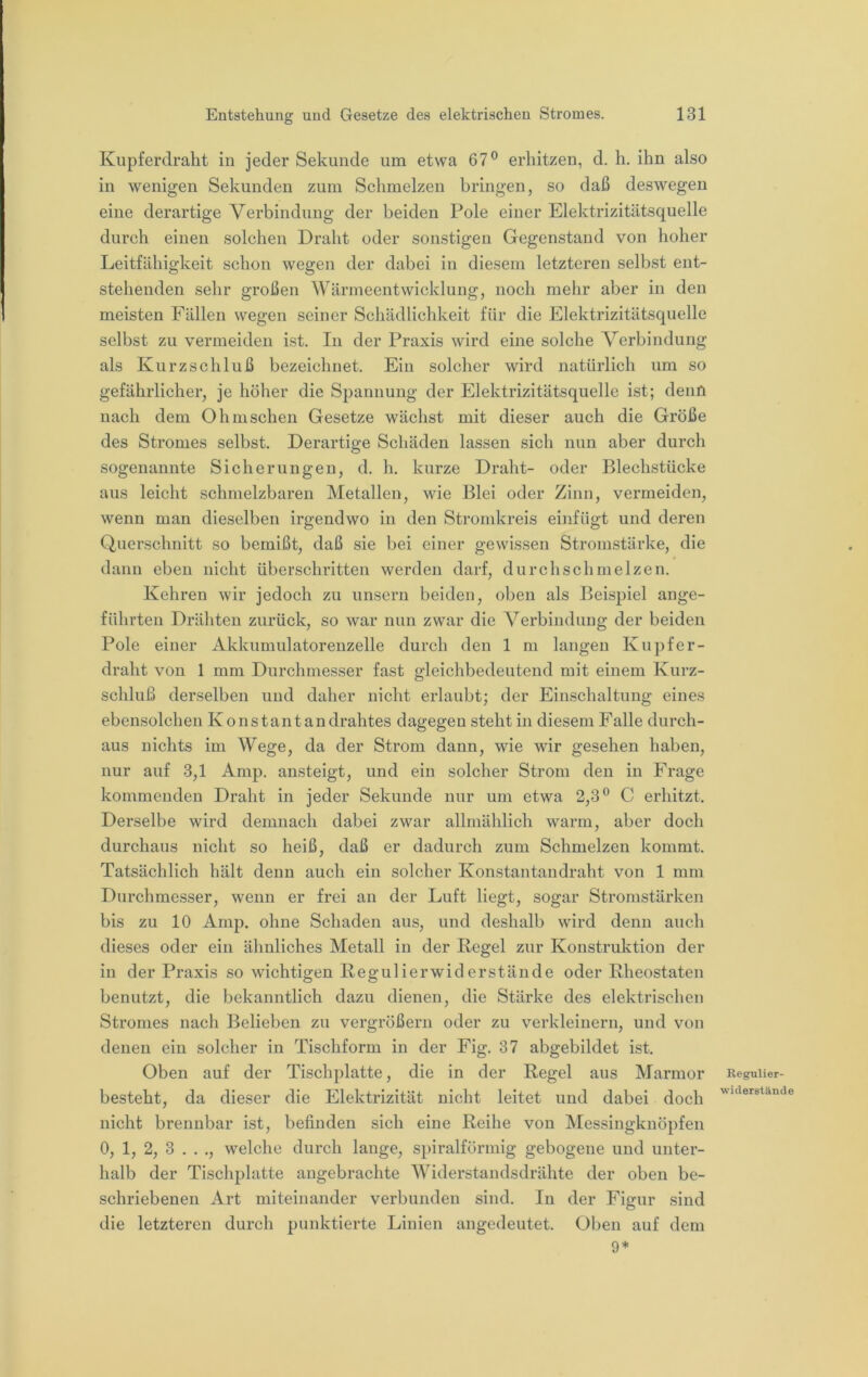 Kupferdralit in jeder Sekunde um etwa 67® erhitzen, d. h. ihn also in wenigen Sekunden zum Schmelzen bringen, so daß deswegen eine derartige Verbindung der beiden Pole einer Elektrizitätsquelle durch einen solchen Draht oder sonstigen Gegenstand von hoher Leitfähigkeit schon wegen der dabei in diesem letzteren selbst ent- stehenden sehr großen Wärmeentwicklung, noch mehr aber in den meisten Fällen wegen seiner Schädlichkeit für die Elektrizitätsquelle selbst zu vermeiden ist. In der Praxis wird eine solche Verbindung als Kurzschluß bezeichnet. Ein solcher wird natürlich um so gefährlicher, je höher die Spannung der Elektrizitätsquelle ist; denn nach dem Ohmschen Gesetze wächst mit dieser auch die Größe des Stromes selbst. Derartige Schäden lassen sich nun aber durch sogenannte Sicherungen, d. h. kurze Draht- oder Blechstücke aus leicht schmelzbaren Metallen, wie Blei oder Zinn, vermeiden, wenn man dieselben irgendwo in den Stromkreis einfügt und deren Querschnitt so bemißt, daß sie bei einer gewissen Stromstärke, die dann eben nicht überschritten werden darf, durchschmelzen. Kehren wir jedoch zu unsern beiden, oben als Beispiel ange- führten Drähten zurück, so war nun zwar die Verbindung der beiden Pole einer Akkumulatorenzelle durch den 1 m langen Kupfer- draht von 1 mm Durchmesser fast gleichbedeutend mit einem Kurz- schluß derselben und daher nicht erlaubt; der Einschaltung eines ebensolchen Konstantandrahtes dagegen steht in diesem Falle durch- aus nichts im Wege, da der Strom dann, wie wir gesehen haben, nur auf 3,1 Amp. ansteigt, und ein solcher Strom den in Frage kommenden Draht in jeder Sekunde nur um etwa 2,3® C erhitzt. Derselbe wird demnach dabei zwar allmählich warm, aber doch durchaus nicht so heiß, daß er dadurch zum Schmelzen kommt. Tatsächlich hält denn auch ein solcher Konstantandraht von 1 mm Durchmesser, wenn er frei an der Luft liegt, sogar Stromstärken bis zu 10 Amp. ohne Schaden aus, und deshalb wird denn auch dieses oder ein ähnliches Metall in der Kegel zur Konstruktion der in der Praxis so wichtigen Regulierwiderstände oder Rheostaten benutzt, die bekanntlich dazu dienen, die Stärke des elektrischen Stromes nach Belieben zu vergrößern oder zu verkleinern, und von denen ein solcher in Tischform in der Fig. 37 abgebildet ist. Oben auf der Tischplatte, die in der Regel aus Marmor besteht, da dieser die Elektrizität nicht leitet und dabei doch nicht brennbar ist, befinden sich eine Reihe von Messingknöpfen 0, 1, 2, 3 . . ,, welche durch lange, spiralförmig gebogene und unter- halb der Tischplatte angebrachte Widerstandsdrähte der oben be- schriebenen Art miteinander verbunden sind. In der Figur sind die letzteren durch punktierte Linien angedeutet. Oben auf dem 9* Regulier- widerstände