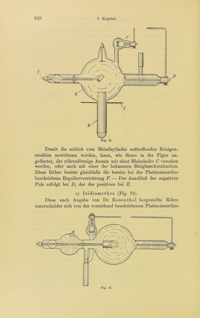 Fig. 74. Damit die seitlich vom Metallzylinder auftreffenden Rontgen- strahlen unwirksam werden, kann, wie dieses in der Figur an- gedeutet, der röhrenförmige Ansatz mit einer Bleischeibe C versehen werden, oder auch mit einer der bekannten Bleiglasschutzhauben. Diese Röhre besitzt gleichfalls die bereits bei der Platineisenröhre beschriebene Reguliervorrichtung F. — Der Anschluß des negativen Pols erfolgt bei D, der des positiven bei E. c) Iridiumröhre (Fig. 75). Diese nach Angabe von Dr. Rosenthal hergestellte Röhre unterscheidet sich von der vorstehend beschriebenen Platineisenröhre Fig. 75.