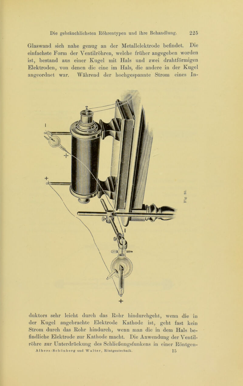 Glaswand sich nahe genug an der Metallelektrode befindet. Die einfachste Form der Ventilröhren, welche früher angegeben worden ist, bestand aus einer Kugel mit Hals und zwei drahtförmigen Elektroden, von denen die eine im Hals, die andere in der Kugel angeordnet war. Während der hochges})annte Strom eines In- + duktors sehr leicht durch das Kohr liindurchgeht, wenn die in der Kugel angebrachte Elektrode Katliodc ist, geht fast kein Strom durch das Rohr hindurch, wenn man die in dem Hals be- findliche Elektrode zur Kathode macht. Die Anwendung der Ventil- röhre zur Unterdrückung des Schlicßungsfnnkens in einer Röntgen- Albers-Scliönberg und Walter, Riintgentechnik. 15