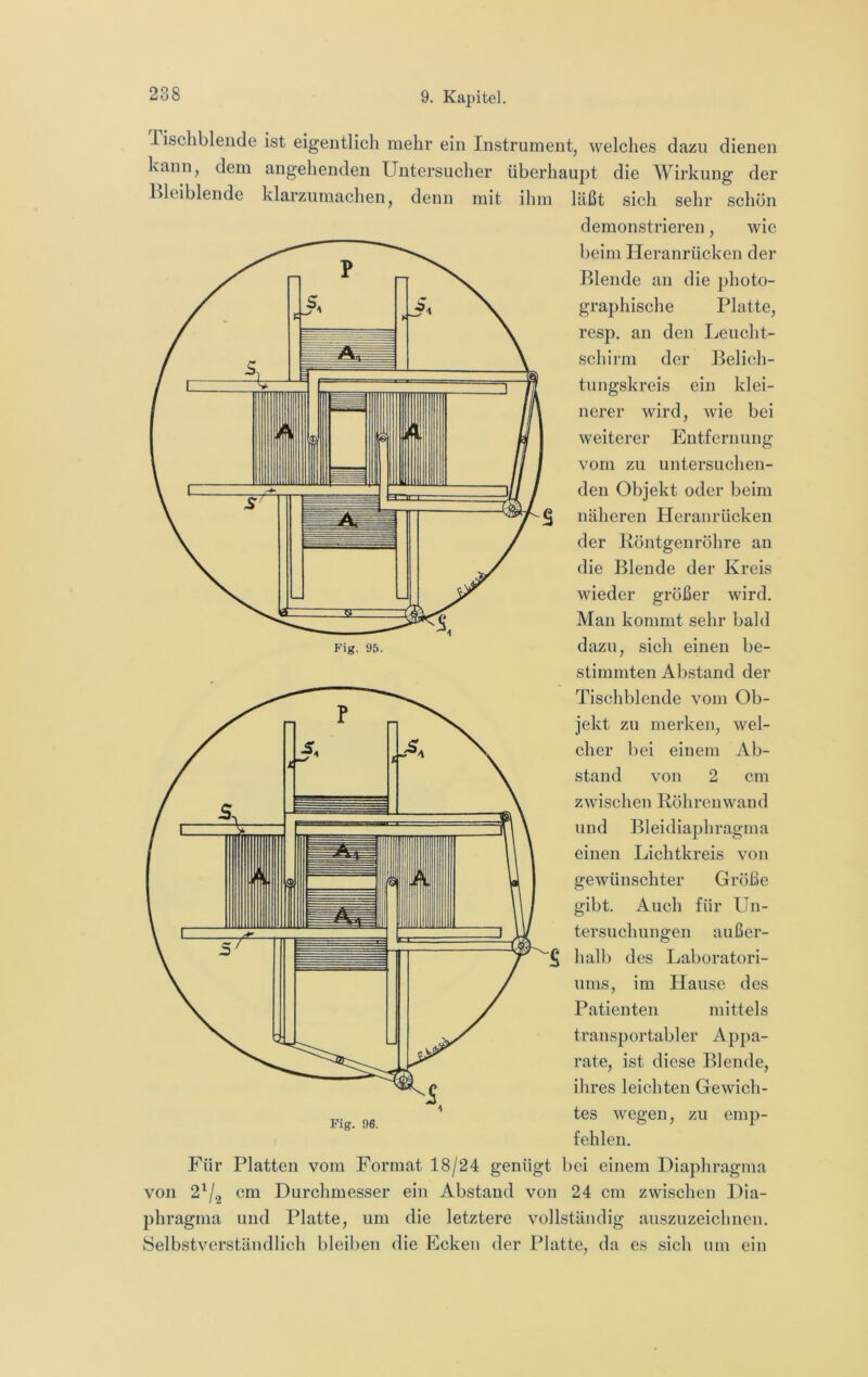 Fig. 95. Tischblende ist eigentlich mehr ein Instrument, welches dazu dienen kann, dem angehenden Untersiicher überhaupt die Wirkung der Tleiblende klarzumachen, denn mit ihm läßt sich sehr schön demonstrieren, wie beim Heranrücken der Blende an die photo- graphische Platte, resp. an den Leucht- schirm der Belich- tungskreis ein klei- nerer wird, wie bei weiterer Entfernung vom zu untersuchen- den Objekt oder beim näheren Heranrücken der Köntgenröhre an die Blende der Kreis wieder großer wird. Man kommt sehr bald dazu, sich einen be- stimmten Abstand der Tischblende vom Ob- jekt zu merken, wel- cher bei einem Ab- stand von 2 cm zwischen Röhrenwand und Bleidiaphragma einen Lichtkreis von Größe Auch für Un- außer- hall) des Laboratori- ums, im Hause des Patienten mittels transportabler Appa- rate, ist diese Blende, ihres leichten Gewich- tes wegen, zu emp- fehlen. Für Platten vom Format 18/24 genügt bei einem Diaphragma von 2^/2 cm Durchmesser ein Abstand von 24 cm zwischen Dia- phragma und Platte, um die letztere vollständig aiiszuzeichncn. Selbstverständlich bleiben die Ecken der Platte, da es sich um ein gewünschter gibt. tersuchungen