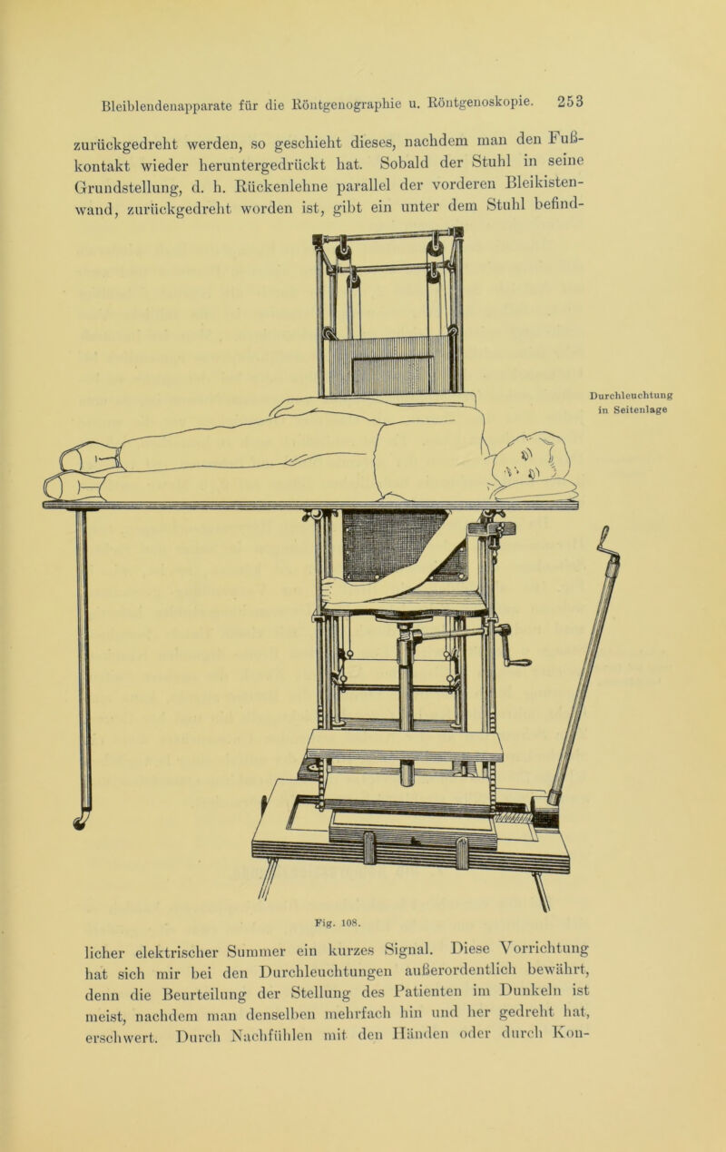 zurückgedreht werden, so geschieht dieses, nachdem man den Fuß- kontakt wieder heruntergedrückt hat. Sobald der Stuhl in seine Grundstellung, d. h. Rückenlehne parallel der vorderen Bleikisten- wand, zurückgedreht worden ist, gibt ein unter dem Stuhl befind- licher elektrischer Summer ein kurzes Signal, Biese \ orrichtung hat sich mir bei den Burchleuchtungen außerordentlich bewähit, denn die Beurteilung der Stellung des Patienten im Dunkeln ist meist, nachdem man denselben mehrfach hin und her gedieht hat, erschwert. Durch Nachfiihlen mit den Händen oder durch Fon-