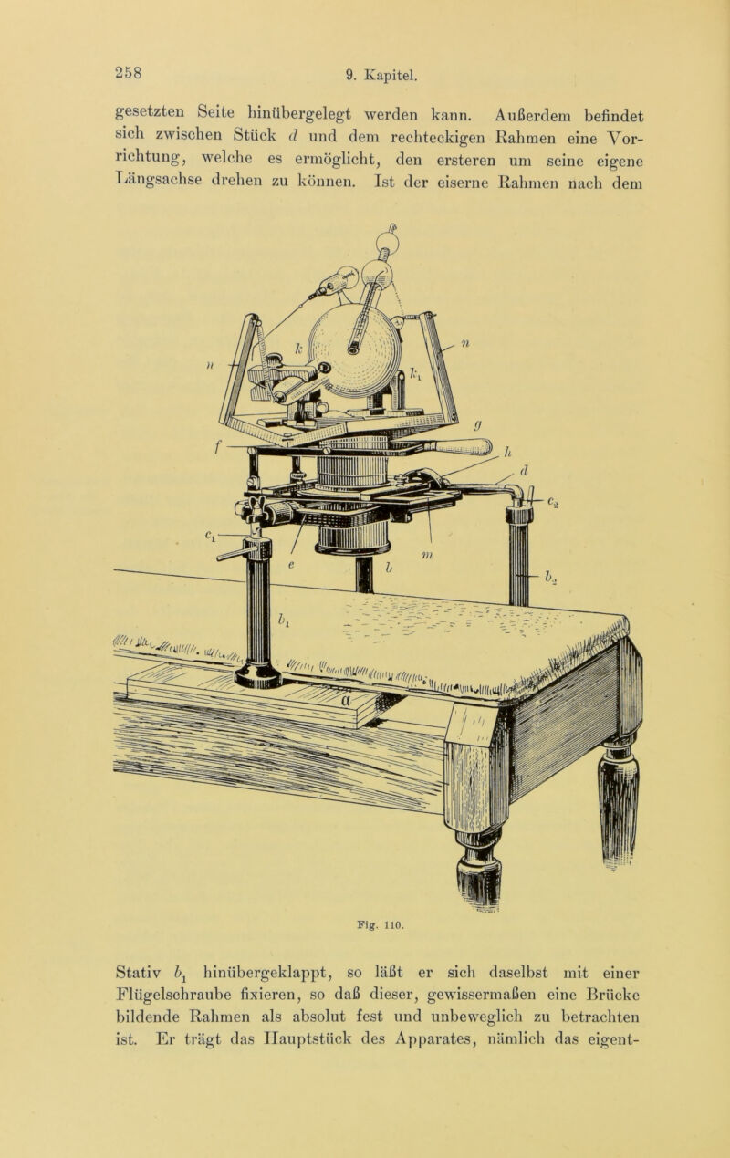 gesetzten Seite hiiiübergelegt werden kann. Außerdem befindet sich zwischen Stück d und dem rechteckigen Rahmen eine A^or- richtung, M^elche es ermöglicht, den ersteren um seine eigene Längsachse drehen zu können. Ist der eiserne Rahmen nach dem Fig. 110. Stativ hinübergeklappt, so läßt er sich daselbst mit einer Flügelschraube fixieren, so daß dieser, gewissermaßen eine Brücke bildende Rahmen als absolut fest und unbeweglich zu betrachten ist. Er trägt das Ilauptstück des Apparates, nämlich das eigent-