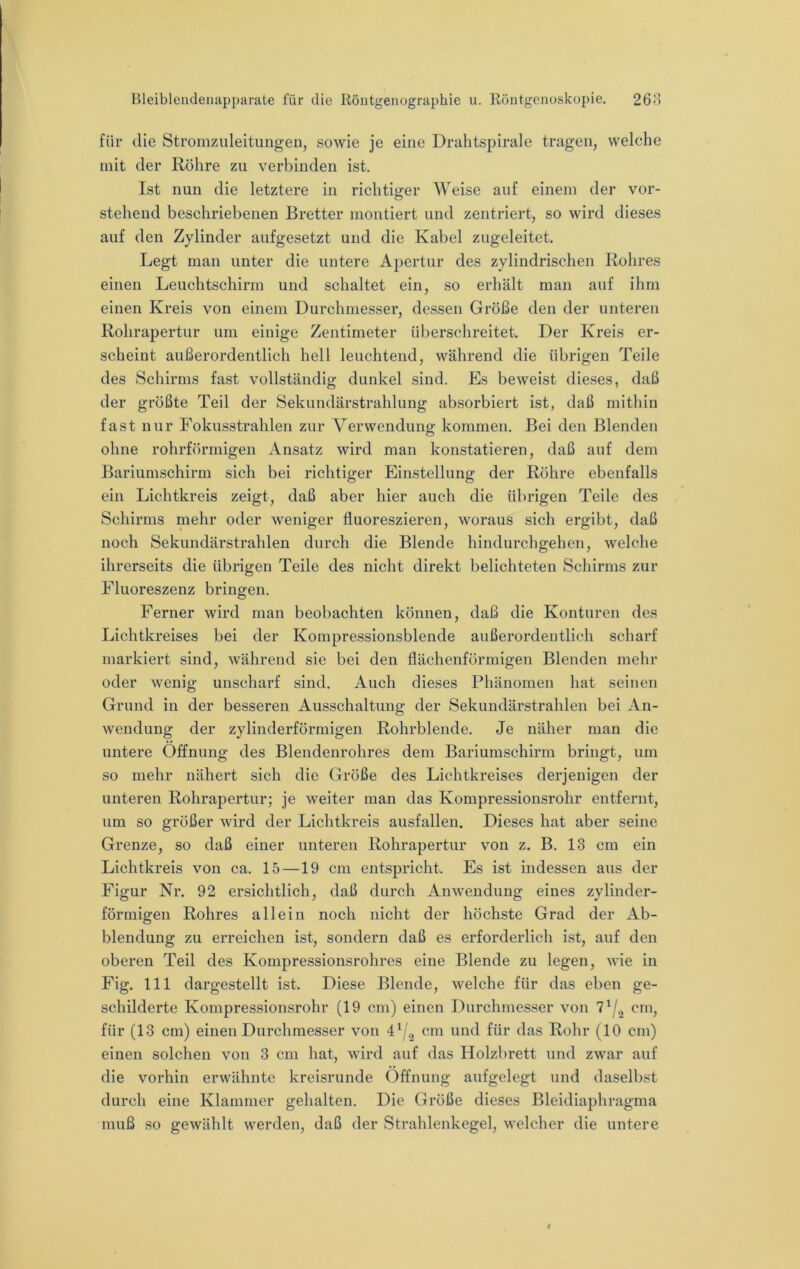 für die Stromzuleitungen, sowie je eine Drahtspirale tragen, welche mit der Röhre zu verbinden ist. Ist nun die letztere in richtiger Weise auf einem der vor- stehend beschriebenen Bretter montiert und zentriert, so wird dieses auf den Zylinder aufgesetzt und die Kabel zugeleitet. Legt man unter die untere Apertur des zylindrischen Rohres einen Leuchtschirm und schaltet ein, so erhält man auf ihm einen Kreis von einem Durchmesser, dessen Größe den der unteren Rohrapertur um einige Zentimeter überschreitet. Der Kreis er- scheint außerordentlich hell leuchtend, während die übrigen Teile des Schirms fast vollständig dunkel sind. Es beweist dieses, daß der größte Teil der Sekundärstrahlung absorbiert ist, daß mithin fast nur Fokusstrahlen zur Verwendung kommen. Bei den Blenden ohne rohrförmigen Ansatz wird man konstatieren, daß auf dem Bariumschirm sich bei richtiger Einstellung der Röhre ebenfalls ein Lichtkreis zeigt, daß aber hier auch die übrigen Teile des Schirms mehr oder weniger fluoreszieren, woraus sich ergibt, daß noch Sekundärstrahlen durch die Blende hindurchgehen, welche ihrerseits die übrigen Teile des nicht direkt belichteten Schirms zur Fluoreszenz bringen. Ferner wird man beobachten können, daß die Konturen des Lichtkreises bei der Kompressionsblende außerordentlich scharf markiert sind, während sie bei den flächenförmigen Blenden mehr oder wenig unscharf sind. Auch dieses Phänomen hat seinen Grund in der besseren Ausschaltung der Sekundärstrahlen bei An- wendung der zylinderförmigen Rohrblende. Je näher man die untere Öffnung des Blendenrohres dem Bariumschirm bringt, um so mehr nähert sich die Größe des Lichtkreises derjenigen der unteren Rohrapertur; je weiter man das Kompressionsrohr entfernt, um so größer wird der Lichtkreis ausfallen. Dieses hat aber seine Grenze, so daß einer unteren Rohrapertur von z. B. 13 cm ein Lichtkreis von ca. 15—19 cm entspricht. Es ist indessen aus der Figur Nr. 92 ersichtlich, daß durch Anwendung eines zylinder- förmigen Rohres allein noch nicht der höchste Grad der Ab- blendung zu erreichen ist, sondern daß es erforderlich ist, auf den oberen Teil des Kompressionsrohres eine Blende zu legen, wie in Fig. 111 dargestellt ist. Diese Blende, welche für das eben ge- schilderte Kompressionsrohr (19 cm) einen Durchmesser von 7^/^ cm, für (13 cm) einen Durchmesser von cm und für das Rohr (10 cm) einen solchen von 3 cm hat, wird auf das Holzbrett und zwar auf die vorhin erwähnte kreisrunde Öffnung aufgelegt und daselbst durch eine Klammer gehalten. Die Größe dieses Bleidiaphragma muß so gewählt werden, daß der Strahlenkegel, welcher die untere