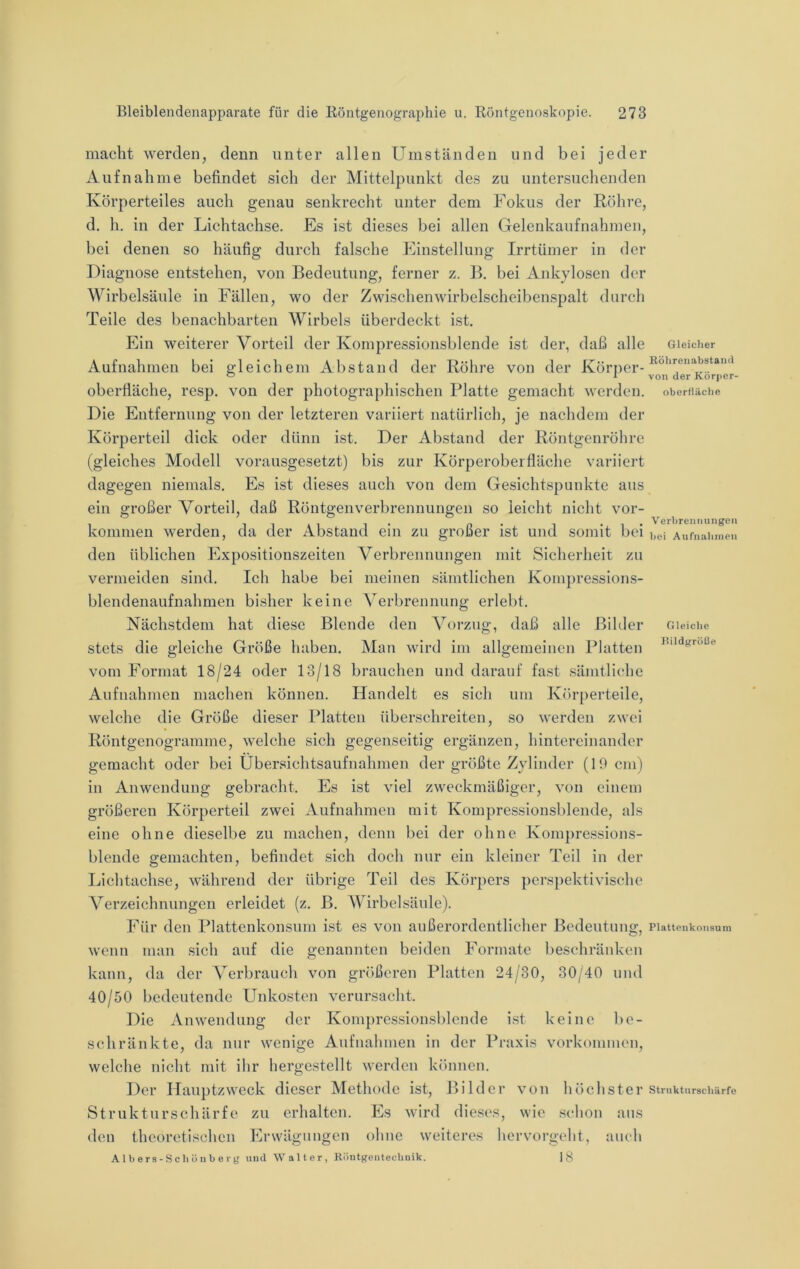 macht werden, denn unter allen Umständen und bei jeder Aufnahme befindet sich der Mittelpunkt des zu untersuchenden Körperteiles auch genau senkrecht unter dem Fokus der Röhre, d, h. in der Lichtachse. Es ist dieses bei allen Gelenkaufnahmen, bei denen so häufig durch falsche Einstellung Irrtümer in der Diagnose entstehen, von Bedeutung, ferner z. B, bei Ankylosen der Wirbelsäule in Fällen, wo der Zwischenwirbelscheibenspalt durch Teile des benachbarten Wirbels überdeckt ist. Ein weiterer Vorteil der Kompressionsblende ist der, daß alle Aufnahmen bei gleichem Abstand der Röhre von der Körper- oberfläche, resp. von der photographischen Platte gemacht werden. Die Entfernung von der letzteren variiert natürlich, je nachdem der Körperteil dick oder dünn ist. Der Abstand der Röntgenröhre (gleiches Modell vorausgesetzt) bis zur Körperoberfläche variiert dagegen niemals. Es ist dieses auch von dem Gesichtspunkte aus ein großer Vorteil, daß Röntgenverbrennungen so leicht nicht Vor- kommen werden, da der Abstand ein zu großer ist und somit bei den üblichen Expositionszeiten Verbrennungen mit Sicherheit zu vermeiden sind. Ich habe bei meinen sämtlichen Kompressions- blendenaufnahmen bisher keine A’^erbrennung erlebt. Nächstdem hat diese Blende den Vorzug, daß alle Bihler stets die gleiche Größe haben. Man wird im allgemeinen Platten vom Format 18/24 oder 13/18 brauchen und darauf fast sämtliche Aufnahmen machen können. Handelt es sich um Körperteile, welche die Größe dieser Platten überschreiten, so werden zwei Röntgenogramme, welche sich gegenseitig ergänzen, hintereinander gemacht oder bei Übersichtsaufnahmen der größte Zylinder (19 cm) in Anwendung gebracht. Es ist viel zweckmäßiger, von einem größeren Körperteil zwei Aufnahmen mit Kompressionsblende, als eine ohne dieselbe zu machen, denn bei der ohne Kompressions- blende gemachten, befindet sich doch nur ein kleiner Teil in der Lichtachse, während der übrige Teil des Körpers perspektivische Verzeichnungen erleidet (z. B. AVirbelsäule). Für den Plattenkonsum i.st es von außerordentlicher Bedeutung, wenn man sich auf die genannten beiden Formate beschränken kann, da der A^erbrauch von größeren Platten 24/30, 30/40 und 40/50 bedeutende Unkosten verursacht. Die Anwendung der Kompressionsblende ist keine be- schränkte, da nur wenige Aufnahmen in der Praxis Vorkommen, welche nicht mit ihr hergestellt werden können. Der Hauptzweck dieser Methode ist, Bilder von höchster Strukturschärfc zu erhalten. Es wird dieses, wie schon aus den theoretis(;hen Erwägungen ohne weiteres hervorgeht, auch Albers-Schönbery und Walter, RlintgeiitecliDik. 18 Gleicher Rölireiiabstaiid von der Köriier- Oberfläche Verbrennungen bei Anfnahnien Gleiche J?ildgröl3e Plattenkonsuln Strnkturschärfe