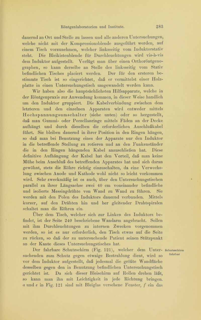 dauernd an Ort und Stelle zu lassen und alle anderen IJntersucliungen, welche nicht mit der Koinpressionsblcnde ausgeführt werden, auf einem Tisch vorzunehmen, welcher linksseitig vom Induktorstativ steht. Die Bleikistenblende für Durchleuchtungen wird vis-a-vis dem Induktor aufgestellt. Verfügt man über einen Orthoröntgeno- graphen, so kann derselbe an Stelle des linksseitig vom Stativ befindlichen Tisches placiert werden. Der für den ersteren be- stimmte Tisch ist so eingerichtet, daß er vermittelst einer Holz- platte in einen Untersuchungstisch umgewandelt werden kann. Wir haben also die hauptsächlichsten Hilfsapparate, welche in der llöntgenpraxis zur Anwendung kommen, in dieser Weise handlich um den Induktor gruppiert. Die Kabelverbindung zwischen dem letzteren und den einzelnen Apparaten wird entweder mittels Hochs pannungsumschalter (siehe unten) oder so hergestellt, daß man Gummi- oder Porzellanringe mittels Fäden an der Decke aufhängt und durch dieselben die erforderlichen Anschlußkabel führt. Sie bleiben dauernd in ihrer Position in den Hingen hängen, so daß man bei Benutzung eines der Apparate nur den Induktor in die betreffende Stellung zu rotieren und an den Funkenständer die in den Ringen hängenden Kabel anzuschließen hat. Diese definitive Aufhängung der Kabel hat den Vorteil, daß man keine Mühe beim Anschluß des betreffenden Apparates hat und sich daran gewöhnt, stets die Röhre richtig einzuschalten, da eine Verwechs- lung zwischen Anode und Kathode wohl nicht so leicht Vorkommen wird. Sehr zweckmäßig ist es auch, über den Untersuchungstischen parallel zu ihrer Längsachse zwei 40 cm voneinander befindliche und isolierte Messingdrähte von Wand zu Wand zu führen. Sic werden mit den Polen des Induktors dauernd verbunden. IMittels kurzer, auf den Drähten hin und her gleitender Drahtspiralen schaltet man die Röhren ein. Uber dem Tisch, welcher sich zur Linken des Induktors be- findet, ist der Seite 240 beschriebene Wandarm angebracht. Sollen mit ihm Durchleuchtungen zu internen Zwecken vorgenommen werden, so ist es nur erforderlich, den Tisch etwas auf die Seite zu rücken, so daß der zu untersuchende Patient seinen Stützpunkt an der Kante dieses Untersuchungstisches hat. Der fahrbare Schutzschirm (Fig. 121), welcher dem Unter- suchenden zum Schutz gegen etwaige Bestrahlung dient, wird so vor dem Induktor aufgestellt, daß jedesmal die größte Wandfiäche desselben gegen den in Benutzung befindlichen Untersuchungstisch gerichtet ist. Da sich dieser Bleischirm auf Rollen drehen läßt, so kann man ihn mit Leichtigkeit in jede Richtung bringen. a und e in Fig. 121 sind mit Bleiglas versehene Fenster, f ein das Scliutzecbirm fahrbar