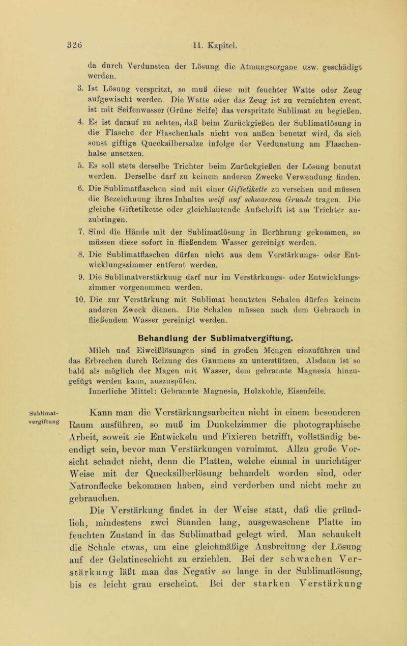 Sublimat- vergiftuug da durch Verdunsten der Lösung die Atmungsorgane usw. geschädigt werden. 3. Ist Lösung verspritzt, so muß diese mit feuchter Watte oder Zeug aufgewischt werden. Die Watte oder das Zeug ist zu vernichten event. ist mit Seifenwasser (Grüne Seife) das verspritzte Sublimat zu begießen. 4. Es ist darauf zu achten, daß beim Zurückgießen der Sublimatlösung in die Flasche der Flaschenhals nicht von außen benetzt wird, da sich sonst giftige Quecksilbersalze infolge der Verdunstung am Flaschen- hälse ansetzen. 5. Es soll stets derselbe Trichter beim Zurückgießen der Lösung benutzt werden. Derselbe darf zu keinem anderen Zwecke Verwendung finden. 6. Die Suhlimatflaschen sind mit einer Giftetikette zu versehen und müssen die Bezeichnung ihres Inhaltes iveiß auf schivarzcm Grunde tragen. Die gleiche Giftetikette oder gleichlautende Aufschrift ist am Trichter an- zubringeu. 7. Sind die Hände mit der Sublimatlösung in Berührung gekommen, so müssen diese sofort in fließendem Wasser gereinigt werden. 8. Die Sublimatflaschen dürfen nicht aus dem Verstärkuugs- oder Ent- wicklungszimmer entfernt werden. 9. Die Sublimatverstärkimg darf nur im Verstärkungs- oder Entwicklungs- zimmer vorgenommen werden. 10. Die zur Verstärkung mit Sublimat benutzten Schalen dürfen keinem anderen Zweck dienen. Die Schalen müssen nach dem Gebrauch in fließendem Wasser gereinigt werden. Behandlung der Sublimatvergiftung. Milch und Eiweißlösuugen sind in großen Mengen einzuführen und das Erbrechen durch Beizung des Gaumens zu unterstützen. Alsdann ist so bald als möglich der Magen mit Wasser, dem gebrannte Magnesia hinzu- gefügt werden kann, auszuspülen. Innerliche Mittel: Gebrannte Magnesia, Holzkohle, Eisenfeile. Kann man die Verstärkungsarbeiten nicht in einem besonderen Raum ausführen, so muß im Dunkelzimmer die photographische Arbeit, soweit sie Entwickeln und Fixieren betrifft, vollständig be- endigt sein, bevor man Verstärkungen vornimmt. Allzu große Vor- sicht schadet nicht, denn die Platten, welche einmal in unrichtiger Weise mit der Quecksilberlösung behandelt worden sind, oder Natronflecke bekommen haben, sind verdorben und nicht mehr zu gebrauchen. Die Verstärkung findet in der Weise statt, daß die gründ- lich, mindestens zwei Stunden lang, ausgewaschene Platte im feuchten Zustand in das Sublimatbad gelegt wird. Man schaukelt die Schale etwas, um eine gleichmäßige Ausbreitung der Lösung auf der Gelatineschicht zu erziehlen. Bei der schwachen Ver- stärkung läßt man das Negativ so lange in der Sublimatlösung, bis es leicht grau erscheint. Bei der starken Verstärkung