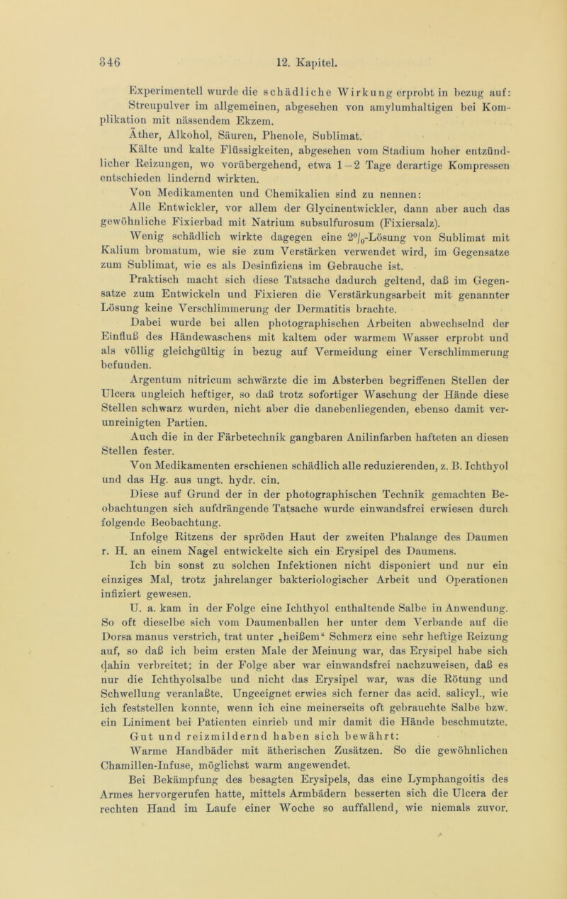 Experimentell wurde die schädliche Wirkung erprobt in bezug auf: Streupulver im allgemeinen, abgesehen von amylumhaltigen bei Kom- plikation mit nässendem Ekzem. Äther, Alkohol, Säuren, Phenole, Sublimat. Kälte und kalte Flüssigkeiten, abgesehen vom Stadium hoher entzünd- licher Reizungen, wo vorübergehend, etwa 1 — 2 Tage dei'artige Kompressen entschieden lindernd wirkten. Von Medikamenten und Chemikalien sind zu nennen: Alle Entwickler, vor allem der Glycinentwickler, dann aber auch das gewöhnliche Fixierbad mit Natrium subsulfurosum (Fixiersalz). Wenig schädlich wirkte dagegen eine 2‘'/(,-Lösung von Sublimat mit Kalium bromatum, wie sie zum Verstärken verwendet wird, im Gegensätze zum Sublimat, wie es als Desinfiziens im Gebrauche ist. Praktisch macht sich diese Tatsache dadurch geltend, daß im Gegen- sätze zum Entwickeln und Fixieren die Verstärkungsarbeit mit genannter Lösung keine Verschlimmerung der Dermatitis brachte. Dabei wurde bei allen photographischen Arbeiten abwechselnd der Einfluß des Händewaschens mit kaltem oder warmem Wasser erprobt und als völlig gleichgültig in bezug auf Vermeidung einer Verschlimmerung befunden. Argentum nitricum schwärzte die im Absterben begriffenen Stellen der Ulcera ungleich heftiger, so daß trotz sofortiger Waschung der Hände diese Stellen schwarz wurden, nicht aber die danebenliegenden, ebenso damit ver- unreinigten Partien. Auch die in der Färbetechnik gangbaren Anilinfarben hafteten an diesen Stellen fester. Von Medikamenten erschienen schädlich alle reduzierenden, z. B. Ichthyol und das Hg. aus ungt. hydr. ein. Diese auf Grund der in der photographischen Technik gemachten Be- obachtungen sich aufdrängende Tatsache wurde einwandsfrei erwiesen durch folgende Beobachtung. Infolge Eitzens der spröden Haut der zweiten Phalange des Daumen r. H. an einem Nagel entwickelte sich ein Erysipel des Daumens. Ich bin sonst zu solchen Infektionen nicht disponiert und nur ein einziges Mal, trotz jahrelanger bakteriologischer Arbeit und Operationen inflziert gewesen. U. a. kam in der Folge eine Ichthyol enthaltende Salbe in Anwendung. So oft dieselbe sich vom Daumenballen her unter dem Verbände auf die Dorsa manus verstrich, trat unter „heißem“ Schmerz eine sehr heftige Reizung auf, so daß ich beim ersten Male der Meinung war, das Erysipel habe sich dahin verbreitet; in der Folge aber war einwandsfrei nachzuweisen, daß es nur die Ichthyolsalbe und nicht das Erysipel war, was die Rötung und Schwellung veranlaßte. Ungeeignet erwies sich ferner das acid. salicyl., wie ich feststellen konnte, wenn ich eine meinerseits oft gebrauchte Salbe bzw. ein Liniment bei Patienten einrieb und mir damit die Hände beschmutzte. Gut und reizmildernd haben sich bewährt: Warme Handbäder mit ätherischen Zusätzen. So die gewöhnlichen Chamillen-Infuse, möglichst warm angewendet. Bei Bekämpfung des besagten Erysipels, das eine Lymphangoitis des Armes hervorgerufen hatte, mittels Armbädern besserten sich die Ulcera der rechten Hand im Laufe einer Woche so auffallend, wie niemals zuvor.