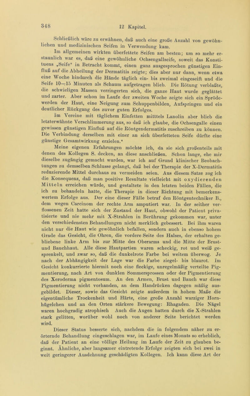 Schließlich wäre zu erwähnen, daß auch eine große Anzahl von gewöhn- lichen und medizinischen Seifen in Verwendung kam. Im allgemeinen wirkten überfettete Seifen am besten; um so mehr er- staunlich war es, daß eine gewöhnliche Ochsengallseife, soweit das Konsti- tuens ,Seife in Betracht kommt, einen ganz ausgesprochen günstigen Ein- fluß auf die Abheilung der Dermatitis zeigte; dies aber nur dann, wenn etwa eine Woche hindurch die Hände täglich ein- bis zweimal eingeseift und die Seife 10—15 Minuten als Schaum aufgetragen blieb. Die Rötung verblaßte, die schwieligen Massen verringerten sich, die ganze Haut wurde geglättet und zarter. Aber schon im Laufe der zweiten AVoche zeigte sich ein Spröde- werden der Haut, eine Neigung zum Schuppenbilden, Aufspringen und ein deutlicher Rückgang des zuvor guten Erfolges. Im Vereine mit täglichem Einfetten mitttels Lanolin aber blieb die letzterwähnte Verschlimmerung aus, so daß ich glaube, die Ochsengalle einen gewissen günstigen Einfluß auf die Röntgendermatitis zuschreiben zu können. Die Verbindung derselben mit einer an sich überfetteten Seife dürfte eine günstige Gesamtwirkung erzielen.“ Meine eigenen Erfahrungen möchte ich, da sie sich großenteils mit denen des Kollegen S. decken, an diese anschließen. Schon lange, ehe mir dieselbe zugängig gemacht wurden, war ich auf Grund klinischer Beobach- tungen zu demselben Schlüsse gelangt, daß bei der Therapie der X-Dermatitis reduzierende Mittel durchaus zu vermeiden seien. Aus diesem Satze zog ich die Konsequenz, daß man positive Resultate vielleicht mit oxydierenden Mitteln erreichen würde, und gestaltete in den letzten beiden Fällen, die ich zu behandeln hatte, die Therapie in dieser Richtung mit bemerkens- wertem Erfolge aus. Der eine dieser Fälle betraf den Röntgentechniker B., dem wegen Carcinom der rechte Arm amputiert war. ln der seither ver- flossenen Zeit hatte sich der Zustand der Haut, obwohl der Patient priva- tisierte und nie mehr mit X-Strahlen in Berührung gekommen war, unter den verschiedensten Behandlungen nicht merklich gebessert. Bei ihm waren nicht nur die Haut wie gewöhnlich befallen, sondern auch in ebenso hohem Grade das Gesicht, die Ohren, die vordere Seite des Halses, der erhalten ge- bliebene linke Arm bis zur Mitte des Oberarms und die Mitte der Brust- und Bauchhaut. Alle diese Hautpartien waren scheckig, rot und weiß ge- sprenkelt, und zwar so, daß die dunkelrote Farbe bei weitem überwog. Je nach der Abhängigkeit der Lage war die Farbe ziegel- bis blaurot. Im Gesicht konkurrierte hiermit noch eine fleckige, unregelmäßig verteilte Pig- mentierung, nach Art von dunklen Sommersprossen oder der Pigmentierung des Xeroderma pigmentosum. An den Armen, Brust und Bauch war diese Pigmentierung nicht vorhanden, an dem Handrücken dagegen mäßig aus- gebildet. Dieser, sowie das Gesicht zeigte außerdem in hohem Maße die eigentümliche Trockenheit und Härte, eine große Anzahl warziger Horn- hügelchen und an den Orten stärkere Bewegung; Rhagaden. Die Nägel waren hochgradig atrophisch Auch die Augen hatten durch die X-Strahlen stark gelitten, worüber wohl noch von anderer Seite berichtet werden wird. Dieser Status besserte sich, nachdem die in folgendem näher zu er- örternde Behandlung eingeschlagen war, im Laufe eines Monats so erheblich, daß der Patient an eine völlige Heilung im Laufe der Zeit zu glauben be- ginnt. Ähnliche, aber langsamer eintretende Erfolge zeigten sich bei zwei in weit geringerer Ausdehnung geschädigten Kollegen. Ich kann diese Art der