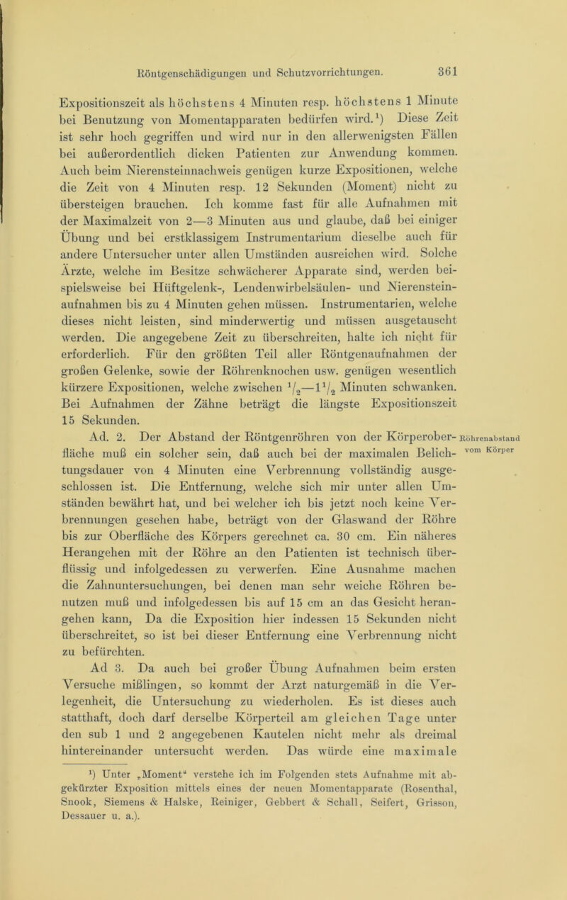 Expositionszeit als höchstens 4 Minuten resp. höchstens 1 Minute bei Benutzung von Momentapparaten bedürfen wird. Diese Zeit ist sehr hoch gegriffen und wird nur in den allerwenigsten Fällen bei außerordentlich dicken Patienten zur Anwendung kommen. Auch beim Nierensteinnachweis genügen kurze Expositionen, welche die Zeit von 4 Minuten resp. 12 Sekunden (Moment) nicht zu übersteigen brauchen. Ich komme fast für alle Aufnahmen mit der Maximalzeit von 2—3 Minuten aus und glaube, daß bei einiger Übung und bei erstklassigem Instrumentarium dieselbe auch für andere Untersucher unter allen Umständen ausreichen wird. Solche Ärzte, welche im Besitze schwächerer Apparate sind, werden bei- spielsweise bei Hüftgelenk-, Lendenwirbelsäulen- und Nierenstein- aufnahmen bis zu 4 Minuten gehen müssen. Instrumentarien, welche dieses nicht leisten, sind minderwertig und müssen ausgetauscht werden. Die angegebene Zeit zu überschreiten, halte ich nicht für erforderlich. Für den größten Teil aller Röntgenaufnahmen der großen Gelenke, sowie der Röhrenknochen usw. genügen wesentlich kürzere Expositionen, welche zwischen —U/^ Minuten schwanken. Bei Aufnahmen der Zähne beträgt die längste Exposition.szeit 15 Sekunden. Ad. 2. Der Abstand der Röntgenröhren von der Körperober- Köiuenabstaud fläche muß ein solcher sein, daß auch bei der maximalen Belieb- Körper tungsdauer von 4 Minuten eine Verbrennung vollständig ausge- schlossen ist. Die Entfernung, welche sich mir unter allen Um- ständen bewährt hat, und bei welcher ich bis jetzt noch keine Aer- brennungen gesehen habe, beträgt von der Glaswand der Röhre bis zur Oberfläche des Körpers gerechnet ca. 30 cm. Ein näheres Herangehen mit der Röhre an den Patienten ist technisch über- flüssig und infolgedessen zu verwerfen. Eine Ausnahme machen die Zahnuntersuchungen, bei denen man sehr weiche Röhren be- nutzen muß und infolgedessen bis auf 15 cm an das Gesicht heran- gehen kann. Da die Exposition hier indessen 15 Sekunden nicht überschreitet, so ist bei dieser Entfernung eine Verbrennung nicht zu befürchten. Ad 3. Da auch bei großer Übung Aufnahmen beim ersten Versuche mißlingen, so kommt der Arzt naturgemäß in die Ver- legenheit, die Untersuchung zu wiederholen. Es ist dieses auch statthaft, doch darf derselbe Körperteil am gleichen Tage unter den sub 1 und 2 angegebenen Kautelen nicht mehr als dreimal hintereinander untersucht werden. Das würde eine maximale b Unter ,Moment“ verstehe ich im Folgenden stets Aufnahme mit ab- gekürzter Exposition mittels eines der neuen Momentapparate (Rosenthal, Snook, Siemens & Halske, Reiniger, Gebbert & Schall, Seifert, Grisson, Dessauer u. a.).