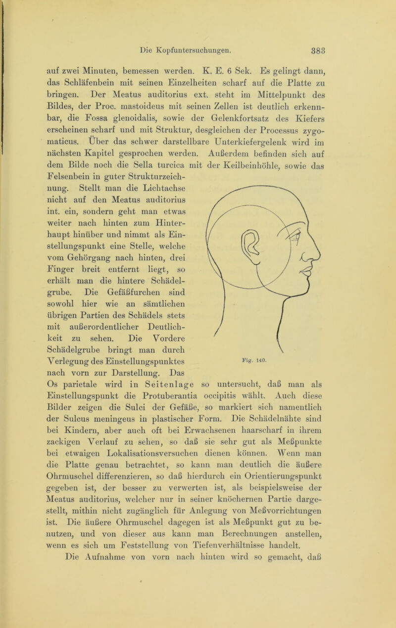 auf zwei Minuten, bemessen werden. K. E. 6 Sek, Es gelingt dann, das Schläfenbein mit seinen Einzelheiten scharf auf die Platte zu bringen. Der Meatus auditorius ext. steht im Mittelpunkt des Bildes, der Proc. mastoideus mit seinen Zellen ist deutlich erkenn- bar, die Fossa glenoidalis, sowie der Gelenkfortsatz des Kiefers erscheinen scharf und mit Struktur, desgleichen der Processus zygo- maticus. Über das schwer darstellbare Uuterkiefergelenk wird im nächsten Kapitel gesprochen werden. Außerdem befinden sich auf dem Bilde noch die Sella turcica mit der Keilbeinhöhle, sowie das Felsenbein in guter Strukturzeich- nung, Stellt man die Lichtachse nicht auf den Meatus auditorius int, ein, sondern geht man etwas weiter nach hinten zum Hinter- haupt hinüber und nimmt als Ein- stellungspunkt eine Stelle, welche vom Gehörgang nach hinten, drei Finger breit entfernt liegt, so erhält man die hintere Schädel- grube. Die Gefäßfurchen sind sowohl hier wie an sämtlichen übrigen Partien des Schädels stets mit außerordentlicher Deutlich- keit zu sehen. Die Vordere Schädelgrube bringt man durch Verlegung des Einstellungspunktes nach vorn zur Darstellung. Das Os parietale wird in Seitenlage so untersucht, daß man als Einstellungspunkt die Protuberantia occipitis wählt. Auch diese Bilder zeigen die Sulci der Gefäße, so markiert sich namentlich der Sulcus meningeus in plastischer Form. Die Schädelnähte sind bei Kindern, aber auch oft bei Erwachsenen haarscharf in ihrem zackigen Verlauf zu sehen, so daß sie sehr gut als Meßpunkte bei etwaigen Lokalisationsversuchen dienen können. Wenn man die Platte genau betrachtet, so kann man deutlich die äußere Ohrmuschel differenzieren, so daß hierdurch ein Orientierungspunkt gegeben ist, der besser zu verwerten ist, als beispielsweise der Meatus auditorius, welcher nur in seiner knöchernen Partie darge- stellt, mithin nicht zugänglich für Anlegung von Meßvorrichtungen ist. Die äußere Ohrmuschel dagegen ist als Meßpunkt gut zu be- nutzen, und von dieser aus kann man Berechnungen anstellen, wenn es sich um Feststellung von Tiefen Verhältnisse handelt. Die Aufnahme von vorn nach hinten wird so gemacht, daß