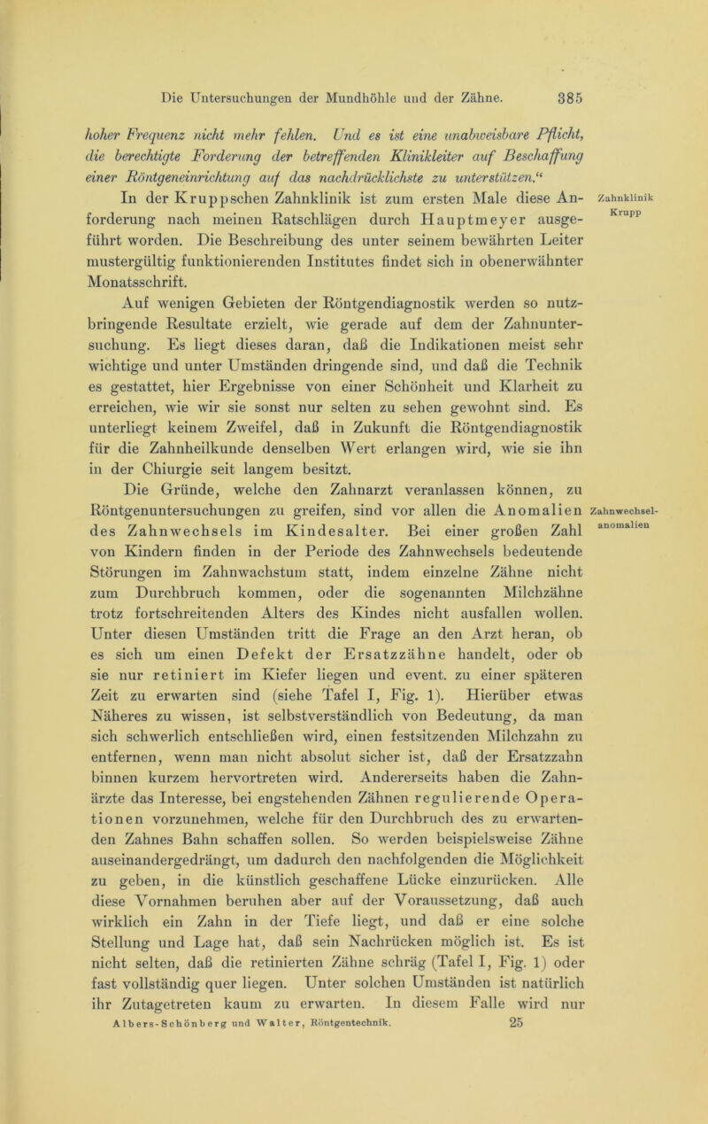 hoher Frequenz nicht mehr fehlen. Und es ist eine unabweisbare Pflicht, die bet'echtigte Forderung der betreffenden Klinikleiter auf Beschaffung einer Röntgeneinrichtung auf das nachdrücklichste zu unterstützen.“ In der Kruppschen Zahnklinik ist zum ersten Male diese An- forderung nach meinen Ratschlägen durch Hauptmeyer ausge- führt worden. Die Beschreibung des unter seinem bewährten Leiter mustergültig funktionierenden Institutes findet sich in obenerwähnter Monatsschrift. Auf wenigen Gebieten der Röntgendiagnostik werden so nutz- bringende Resultate erzielt, wie gerade auf dem der Zahnunter- suchung. Es liegt dieses daran, daß die Indikationen meist sehr wichtige und unter Umständen dringende sind, und daß die Technik es gestattet, hier Ergebnisse von einer Schönheit und Klarheit zu erreichen, wie wir sie sonst nur selten zu sehen gewmhnt sind. Es unterliegt keinem Zweifel, daß in Zukunft die Röntgendiagnostik für die Zahnheilkunde denselben Wert erlangen wird, wie sie ihn in der Chiurgie seit langem besitzt. Die Gründe, welche den Zahnarzt veranlassen können, zu Röntgenuntersuchungen zu greifen, sind vor allen die Anomalien des Zahnwechsels im Kindesalter. Bei einer großen Zahl von Kindern finden in der Periode des Zahnwechsels bedeutende Störungen im Zahnwachstum statt, indem einzelne Zähne nicht zum Durchbruch kommen, oder die sogenannten Milchzähne trotz fortschreitenden Alters des Kindes nicht ausfallen wollen. Unter diesen Umständen tritt die Frage an den Arzt heran, ob es sich um einen Defekt der Ersatzzähne handelt, oder ob sie nur retiniert im Kiefer liegen und event. zu einer späteren Zeit zu erwarten sind (siehe Tafel I, Fig. 1). Hierüber etwas Näheres zu wissen, ist selbstverständlich von Bedeutung, da man sich schwerlich entschließen wird, einen festsitzenden Milchzahn zu entfernen, wenn man nicht absolut sicher ist, daß der Ersatzzahn binnen kurzem hervortreten wird. Andererseits haben die Zahn- ärzte das Interesse, bei engstehenden Zähnen regulierende Opera- tionen vorzunehmen, welche für den Durchbruch des zu er’warten- den Zahnes Bahn schaffen sollen. So werden beispielsweise Zähne auseinandergedrängt, um dadurch den nachfolgenden die Möglichkeit zu geben, in die künstlich geschaffene Lücke einzurücken. Alle diese Vornahmen beruhen aber auf der Voraussetzung, daß auch wirklich ein Zahn in der Tiefe liegt, und daß er eine solche Stellung und Lage hat, daß sein Nachrücken möglich ist. Es ist nicht selten, daß die retinierten Zähne schräg (Tafel I, Fig. 1) oder fast vollständig quer liegen. Unter solchen Umständen ist natürlich ihr Zutagetreten kaum zu erwarten. In diesem Falle wird nur Albers-Schönberg und Walter, Höntgentechnik. 25 Zahnklinik Krupp Zahnwechsel- anomalieu