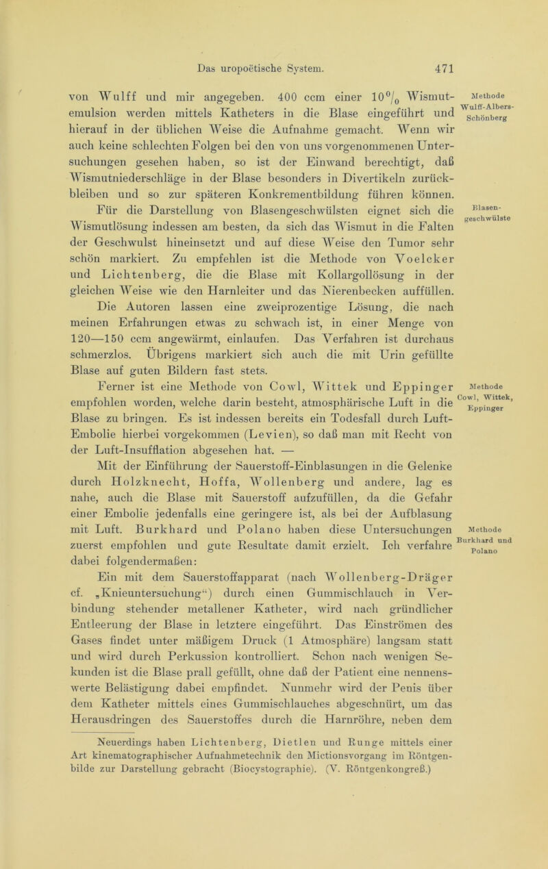 von Wulff und mir angegeben. 400 ccm einer 10®/q Wismut- emulsion werden mittels Katheters in die Blase eingeführt und hierauf in der üblichen Weise die Aufnahme gemacht. Wenn wir auch keine schlechten Folgen bei den von uns vorgenommenen Unter- suchungen gesehen haben, so ist der Einwand berechtigt, daß Wismutniederschläge in der Blase besonders in Divertikeln Zurück- bleiben und so zur späteren Konkrementbildung führen können. Für die Darstellung von Blasengeschwülsten eignet sich die AFismutlösung indessen am besten, da sich das AFismut in die Falten der Geschwulst hineinsetzt und auf diese AFeise den Tumor sehr schön markiert. Zu empfehlen ist die Methode von VoeIcker und Lichtenberg, die die Blase mit Kollargollösung in der gleichen AFeise wie den Harnleiter und das Nierenbecken auffüllen. Die Autoren lassen eine zweiprozentige Lösung, die nach meinen Erfahrungen etwas zu schwach ist, in einer Menge von 120—150 ccm angewärmt, einlaufen. Das Verfahren ist durchaus schmerzlos. Übrigens markiert sich auch die mit Urin gefüllte Blase auf guten Bildern fast stets. Ferner ist eine Methode von Cow 1, AA ittek und Eppinger empfohlen worden, welche darin besteht, atmosphärische Luft in die Blase zu bringen. Es ist indessen bereits ein Todesfall durch Luft- Embolie hierbei vorgekommen (Levien), so daß man mit Recht von der Luft-Insufflation abgesehen hat. — Mit der Einführung der Sauerstoff-Einblasungen in die Gelenke durch Holzknecht, Hoffa, AAollenberg und andere, lag es nahe, auch die Blase mit Sauerstoff aufzufüllen, da die Gefahr einer Embolie jedenfalls eine geringere ist, als bei der Aufblasung mit Luft. Burkhard und Polano haben diese Untersuchungen zuerst empfohlen und gute Resultate damit erzielt. Ich verfahre dabei folgendermaßen: Ein mit dem Sauerstoffapparat (nach AVollenberg-Dräger cf. „Knieuntersuchung“) durch einen Gummischlauch in Aer- bindung stehender metallener Katheter, wird nach gründlicher Entleerung der Blase in letztere eingeführt. Das Einströmen des Gases findet unter mäßigem Druck (1 Atmosphäre) langsam statt und wird durch Perkussion kontrolliert. Schon nach wenigen Se- kunden ist die Blase prall gefüllt, ohne daß der Patient eine nennens- werte Belästigung dabei empfindet. Nunmehr wird der Penis über dem Katheter mittels eines Gummischlauches abgeschnürt, um das Herausdringen des Sauerstoffes durch die Harnröhre, neben dem Methode Wulff-Albers- Schönberg Blasen- geschwülste Methode Cowl, Wittek, Eppinger Methode Burkhard und Polano Neuerdings haben Lichtenberg, Dietlen und Runge mittels einer Art kinematographischer Aufnahmetechnik den Mictionsvorgang im Röntgen- bilde zur Darstellung gebracht (Biocystographie). (V. Röntgenkongreß.)