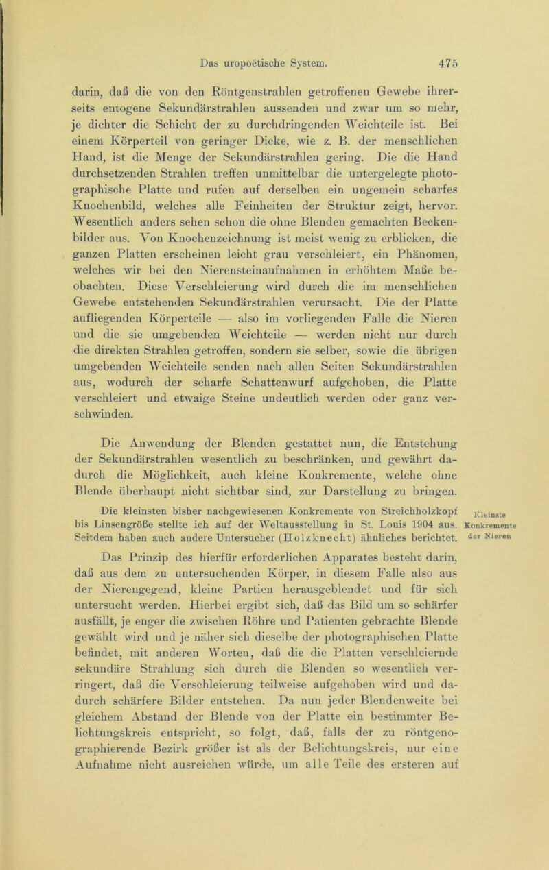 darin, daß die von den Röntgenstrahlen getroffenen Gewebe ihrer- seits entogene Sekundärstrahlen aussenden und zwar um so mehr, je dichter die Schicht der zu durchdringenden Weichteile ist. Bei einem Körperteil von geringer Dicke, wie z. B, der menschlichen Hand, ist die Menge der Sekundärstrahlen gering. Die die Hand durchsetzenden Strahlen treffen unmittelbar die untergelegte photo- graphische Platte und rufen auf derselben ein ungemein scharfes Knochenbild, welches alle Feinheiten der Struktur zeigt, hervor. Wesentlich anders sehen schon die ohne Blenden gemachten Becken- bilder aus. Von Knochenzeichnung ist meist wenig zu erblicken, die ganzen Platten erscheinen leicht grau verschleiert, ein Phänomen, welches wir bei den Nierensteinaufnahmen in erhöhtem Maße be- obachten. Diese Verschleierung wird durch die im menschlichen Gewebe entstehenden Sekundärstrahlen verursacht. Die der Platte aufliegenden Körperteile — also im vorliegenden Falle die Nieren und die sie umgebenden Weichteile — werden nicht nur durch die direkten Strahlen getroffen, sondern sie selber, sowie die übrigen umgebenden Weichteile senden nach allen Seiten Sekundärstrahlen aus, wodurch der scharfe Schattenwurf aufgehoben, die Platte verschleiert und etwaige Steine undeutlich werden oder ganz ver- schwinden. Die Anwendung der Blenden gestattet nun, die Entstehung der Sekundärstrahlen wesentlich zu beschränken, und gewährt da- durch die Möglichkeit, auch kleine Konkremente, Avelche ohne Blende überhaupt nicht sichtbar sind, zur Darstellung zu bringen. Die kleinsten bisher nachgewiesenen Konkremente von Streichholzkopf bis Linsengröße stellte ich auf der Weltausstellung in St. Louis 1904 aus. Seitdem haben auch andere Untersucher (Holzknecht) ähnliches berichtet. Das Prinzip des hierfür erforderlichen Apparates besteht darin, daß aus dem zu untersuchenden Körper, in diesem Falle also aus der Nierengegend, kleine Partien herausgeblendet und für sich untersucht werden. Hierbei ergibt sich, daß das Bild um so schärfer ausfällt, je enger die zwischen Röhre und Patienten gebrachte Blende gewählt wird und je näher sich dieselbe der photographischen Platte befindet, mit anderen Worten, daß die die Platten verschleiernde sekundäre Strahlung sich durch die Blenden so wesentlich ver- ringert, daß die Verschleierung teilweise aufgehoben wird und da- durch schärfere Bilder entstehen. Da nun jeder Blendenweite bei gleichem Abstand der Blende von der Platte ein be.stimmter Be- lichtungskreis entspricht, so folgt, daß, falls der zu röntgeno- graphierende Bezirk größer ist als der Belichtungskreis, nur eine Aufiiahme nicht ausreichen würde, um alle Teile des ersteren auf ICluinste Konkremente der Nieren