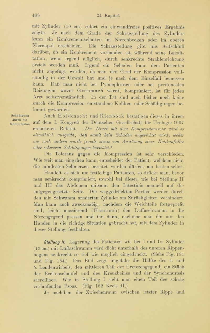 Schädigung durch die Kompression mitf Zylinder (10 cm) sofort ein einwandfreies positives Ergebnis zeigte. Je nach dem Grade der Schrägstellung des Zylinders kann ein Konkrementschatten im Nierenbecken oder im oberen Nierenpol erscheinen. Die Schrägstellung gibt uns Aufschluß darüber, ob ein Konkrement vorhanden ist, während seine Lokali- tation, wenn irgend möglich, durch senkrechte Strahlenrichtung erzielt werden muß. Irgend ein Schaden kann dem Patienten nicht zugefügt werden, da man den Grad der Kompression voll- ständig in der Gewalt hat und je nach dem Einzelfall bemessen kann. Daß man nicht bei Pyonephrosen oder bei peritonealen Reizungen, wovor Grunmach warnt, komprimiert, ist für jeden Arzt selbstver.ständlich. In der Tat sind auch bisher noch keine durch die Kompression entstandene Koliken oder Schädigungen be- kannt geworden. Auch Holzknecht und Kienböck bestätigen dieses in ihrem auf dem I. Kongreß der Deutschen Gesellschaft für Urologie 1907 erstatteten Referat. „Der Druck mit dem Komjiressiorm'oJtr wird so allmählich ausgeübt ^ daß damit kein Schaden cmgericJdet wird] weder uns noch andern wurde jemcds etwas von Audösung eines Kolikanfalles oder schiceren Schädigungen bericJdet.'^ Die Toleranz gegen die Kompression ist sehr verschieden. Wie weit man eingehen kann, entscheidet der Patient, welchem nicht die mindesten Schmerzen bereitet werden dürfen, am besten selbst. Handelt es sich um fettleibige Patienten, so drückt man, bevor man senkrecht komprimiert, sowohl bei dieser, wie bei Stellung II und III das Abdomen mitsamt den Intestinis manuell auf die entgegengesetzte Seite. Die weggedrückten Partien werden durch den mit Schwamm armierten Zylinder am Zurückgleiten verhindert. Man kann auch zweckmäßig, nachdem die Weichteile fortgepreßt sind, leicht massierend (Haenisch) den Luffaschwamm in die Nierengegend pressen und ihn dann, nachdem man ihn mit den Händen in die richtige Situation gebracht hat, mit dem Zylinder in dieser Stellung festhalten. Stellung II. Lagerung des Patienten wie bei I und la. Zylinder (13 cm) mit Luffaschwamm wird dicht unterhalb des unteren Rippen- bogens senkrecht so tief wie möglich eingedrückt. (Siehe Fig. 181 und Fig. 184.) Das Bild zeigt ungefähr die Hälfte des 4. und 5. Lendenwirbels, den mittleren Teil der Ureterengegend, ein Stück der Beckenschaufel und des Kreuzbeines und der Synchondrosis sacroiliaca. Wie in Stellung I sieht man einen Teil des schräg verlaufenden Psoas. (Fig. 182 Kreis II.) Je nachdem der Zwischenraum zwischen letzter Rippe und
