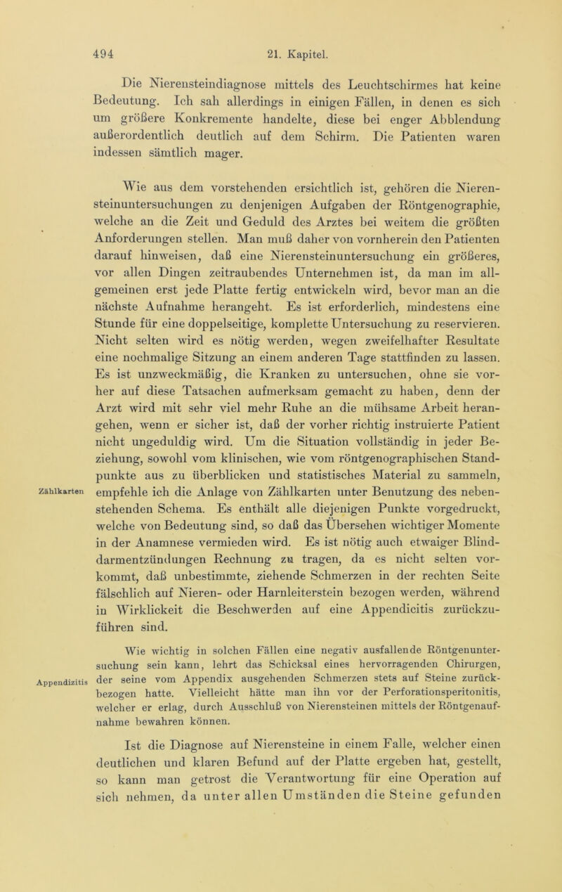 Zählkarten Appendizitis Die Niereusteindiagnose mittels des Leuchtschirmes hat keine Bedeutung. Ich sah allerdings in einigen Fällen, in denen es sich um größere Konkremente handelte, diese bei enger Abblendung außerordentlich deutlich auf dem Schirm. Die Patienten waren indessen sämtlich mager. Wie aus dem vorstehenden ersichtlich ist, gehören die Nieren- steinuntersuchungen zu denjenigen Aufgaben der Röntgenographie, welche an die Zeit und Geduld des Arztes bei weitem die größten Anforderungen stellen. Man muß daher von vornherein den Patienten darauf hinweisen, daß eine Nierensteinuntersuchung ein größeres, vor allen Dingen zeitraubendes Unternehmen ist, da man im all- gemeinen erst jede Platte fertig entwickeln wird, bevor man an die nächste Aufnahme herangeht. Es ist erforderlich, mindestens eine Stunde für eine doppelseitige, komplette Untersuchung zu reservieren. Nicht selten wird es nötig werden, wegen zweifelhafter Resultate eine nochmalige Sitzung an einem anderen Tage stattfinden zu lassen. Es ist unzweckmäßig, die Kranken zu untersuchen, ohne sie vor- her auf diese Tatsachen aufmerksam gemacht zu haben, denn der Arzt wird mit sehr viel mehr Ruhe an die mühsame Arbeit heran- gehen, wenn er sicher ist, daß der vorher richtig instruierte Patient nicht ungeduldig wird. Um die Situation vollständig in jeder Be- ziehung, sowohl vom klinischen, wie vom röntgenographischen Stand- punkte aus zu überblicken und statistisches Material zu sammeln, empfehle ich die Anlage von Zählkarten unter Benutzung des neben- stehenden Schema. Es enthält alle diejenigen Punkte vorgedruckt, welche von Bedeutung sind, so daß das Übersehen wichtiger Momente in der Anamnese vermieden wird. Es ist nötig auch etwaiger Blind- darmentzündungen Rechnung zu tragen, da es nicht selten vor- kommt, daß unbestimmte, ziehende Schmerzen in der rechten Seite fälschlich auf Nieren- oder Harnleiterstein bezogen werden, während in Wirklickeit die Beschwerden auf eine Appendicitis zurückzu- führen sind. Wie wichtig in solchen Fällen eine negativ ausfallende Eöntgenunter- suchung sein kann, lehrt das Schicksal eines hervorragenden Chirurgen, der seine vom Appendix ausgehenden Schmerzen stets auf Steine zurück- hezogen hatte. Vielleicht hätte man ihn vor der Perforationsperitonitis, welcher er erlag, durch Ausschluß von Nierensteinen mittels der Röntgenauf- nahme bewahren können. Ist die Diagnose auf Nierensteine in einem Falle, welcher einen deutlichen und klaren Befund auf der Platte ergeben hat, gestellt, so kann man getrost die Verantwortung für eine Operation auf sich nehmen, da unter allen Umständen die Steine gefunden