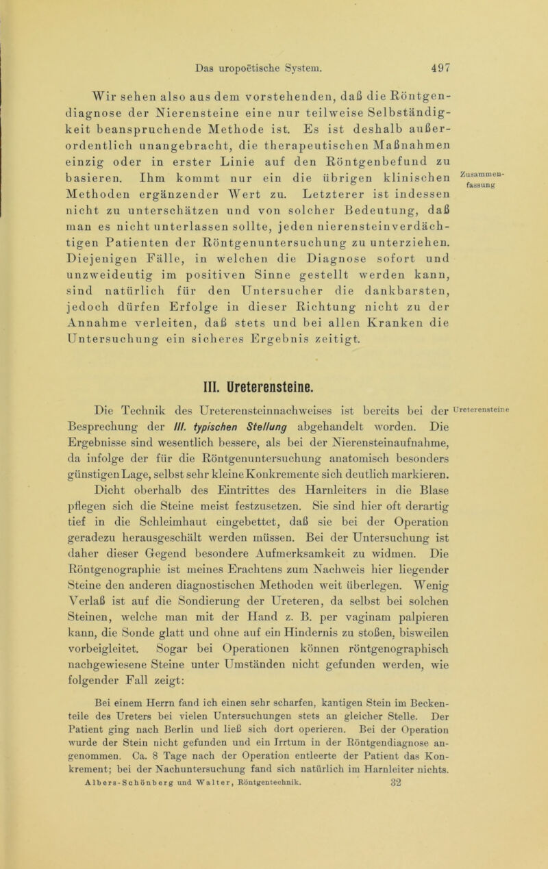 Wir sehen also aus dem vorstehenden, daß die Röntgen- diagnose der Nierensteine eine nur teilweise Selbständig- keit beanspruchende Methode ist. Es ist deshalb außer- ordentlich unangebracht, die therapeutischen Maßnahmen einzig oder in erster Linie auf den Röntgenbefund zu basieren. Ihm kommt nur ein die übrigen klinischen Methoden ergänzender Wert zn. Letzterer ist indessen nicht zu unterschätzen und von solcher Bedeutung, daß man es nicht unterlassen sollte, jeden nierensteinverdäch- tigen Patienten der Röntgenuntersuchung zu unterziehen. Diejenigen Fälle, in welchen die Diagnose sofort und unzweideutig im positiven Sinne gestellt werden kann, sind natürlich für den Untersncher die dankbarsten, jedoch dürfen Erfolge in dieser Richtung nicht zu der Annahme verleiten, daß stets und bei allen Kranken die Untersuchung ein sicheres Ergebnis zeitigt. Zusammen- fassung III. üreterensteine. Die Technik des Ureterensteinnachweises ist bereits bei der üreterensteine Besprechung der III. typischen Stellung abgehandelt worden. Die Ergebnisse sind wesentlich bessere, als bei der Nierensteinaufnahme, da infolge der für die Röntgenuntersuchung anatomisch besonders günstigenLage, selbst sehr kleine Konkremente sich deutlich markieren. Dicht oberhalb des Eintrittes des Harnleiters in die Blase pflegen sich die Steine meist festzusetzen. Sie sind hier oft derartig tief in die Schleimhaut eingebettet, daß sie bei der Operation geradezu herausgeschält werden müssen. Bei der Untersuchung ist daher dieser Gegend besondere Aufmerksamkeit zu widmen. Die Röntgenographie ist meines Erachtens zum Nachweis hier liegender Steine den anderen diagnostischen Methoden weit überlegen. Wenig Verlaß ist auf die Sondierung der Ureteren, da selbst bei solchen Steinen, welche man mit der Hand z. B. per vaginam palpieren kann, die Sonde glatt und ohne auf ein Hindernis zu stoßen, bisweilen vorbeigleitet. Sogar bei Operationen können röntgenographisch nachgewiesene Steine unter Umständen nicht gefunden werden, wie folgender Fall zeigt: Bei einem Herrn fand ich einen sehr scharfen, kantigen Stein im Becken- teile des Ureters bei vielen Untersuchungen stets an gleicher Stelle. Der Patient ging nach Berlin und ließ sich dort operieren. Bei der Operation wurde der Stein nicht gefunden und ein Irrtum in der Röntgendiagnose an- genommen. Ca. 8 Tage nach der Operation entleerte der Patient das Kon- krement; bei der Nachuntersuchung fand sich natürlich im Harnleiter nichts. Albers-Schönberg und Walter, Eöntgentechnik. 32