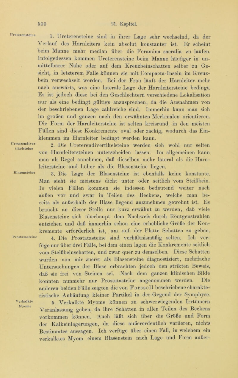 Ureterensteine Ureter endiver- tikelsteine Bl.asensteine Prostatasteine Verkalkte Myome 1. Ureterensteine sind in ihrer Lage sehr wechselnd, da der A erlauf des Harnleiters kein absolut konstanter ist. Er scheint beim Manne mehr median über die Forainina sacralia zu laufen. Infolgedessen kommen Ureterensteine beim Manne häufiger in un- mittelbarer Nähe oder auf dem Kreuzbeinschatten selber zu Ge- sicht, in letzterem Falle können sie mit Compacta-Inselu im Kreuz- bein verwechselt werden. Bei der Frau läuft der Harnleiter mehr nach auswärts, was eine laterale Lage der Harnleitersteine bedingt. Es ist jedoch diese bei den Geschlechtern verschiedene Lokalisation nur als eine bedingt gültige anzusprechen, da die Ausnahmen von der beschriebenen Lage zahlreiche sind. Immerhin kann man sich im großen und ganzen nach den erwähnten Merkmalen orientieren. Die Form der Harnleitersteine ist selten kreisrund, in den meisten Fällen sind diese Konkremente oval oder zackig, wodurch das Ein- klemmen im Harnleiter bedingt werden kann. 2. Die Ureterendivertikelsteine werden sich wohl nur selten von Harnleitersteinen unterscheiden lassen. Im allgemeinen kann man als Regel annehmen, daß dieselben mehr lateral als die Harn- leitersteine und höher als die Blasensteine liegen. 3. Die Lage der Blasensteiue ist ebenfalls keine konstante. Man sieht sie meistens dicht unter oder seitlich vom Steißbein. In vielen Fällen kommen sie indessen bedeutend weiter nach außen vor und zwar in Teilen des Beckens, welche man be- reits als außerhalb der Blase liegend anzunehmen gewohnt ist. Es braucht an dieser Stelle nur kurz erwähnt zu werden, daß viele Blasensteine sich überhaupt dem Nachweis durch Röntgenstrahlen entziehen und daß immerhin schon eine erhebliche Größe der Kon- kremente erforderlich ist, um auf der Platte Schatten zu geben. 4. Die Prostatasteine sind verhältnismäßig selten. Ich ver- füge nur über drei Fälle, bei dem einen lagen die Konkremente seitlich vom Steißbeinschatten, und zwar quer zu demselben. Diese Schatten wurden von mir zuerst als Blasensteine diagnostiziert, mehrfache Untersuchungen der Blase erbrachten jedoch den strikten Beweis, daß sie frei von Steinen sei. Nach dem ganzen klinischen Bilde konnten nunmehr nur Prostatasteine angenommen werden. Die anderen beiden Fälle zeigten die von Forssell beschriebene charakte- ristische Anhäufung kleiner Partikel in der Gegend der Symphyse. 5. Verkalkte Myome können zu schwerwiegenden Irrtümern Veranlassung geben, da ihre Schatten in allen Teilen des Beckens Vorkommen können. Auch läßt sich über die Größe und Form der Kalkeinlagerungen, da diese außerordentlich variieren, nichts Bestimmtes aussagen. Ich verfüge über einen Fall, in welchem ein verkalktes Myom einem Blasenstein nach Lage und Form außer-