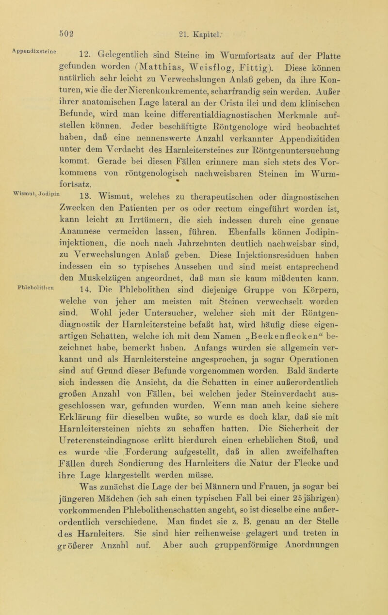 Appendixsteine 12. Gelegentlich sind Steine im Wurmfortsatz auf der Platte gefunden worden (Matthias, Weisflog, Fittig). Diese können natürlich sehr leicht zu \ erwechslungen Anlaß geben, da ihre Kon- turen, wie die der Nierenkonkremente, scharfrandig sein werden. Außer ihrer anatomischen Lage lateral an der Crista ilei und dem klinischen Befunde, wird man keine differentialdiagnostischen Merkmale auf- stellen können. Jeder beschäftigte Pöntgenologe wird beobachtet haben, daß eine nennenswerte Anzahl verkannter Appendizitiden unter dem Verdacht des Harnleitersteines zur Röntgenuntersuchung kommt. Gerade bei diesen Fällen erinnere man sich stets des Vor- kommens von röntgenologisch nachweisbaren Steinen im Wurm- fortsatz. Wismut,jodipin Wisuiut, welclies zu therapeutischen oder diagnostischen Zwecken den Patienten per os oder rectum eingeführt worden ist, kann leicht zu Irrtümern, die sich indessen durch eine genaue Anamnese vermeiden lassen, führen. Ebenfalls können Jodipin- injektionen, die noch nach Jahrzehnten deutlich nachweisbar sind, zu Verwechslungen Anlaß geben. Diese Injektionsresiduen haben indessen ein so typisches Aussehen und sind meist entsprechend den Muskelzügen angeordnet, daß man sie kaum mißdeuten kann, phiebohtheu ^4, Die Phlebolithen sind diejenige Gruppe von Körpern, welche von jeher am meisten mit Steinen verwechselt worden sind. Wohl jeder Untersucher, welcher sich mit der Röntgen- diagnostik der Harnleitersteine befaßt hat, wird häufig diese eigen- artigen Schatten, welche ich mit dem Namen „Becken fl ecken“ be- zeichnet habe, bemerkt haben. Anfangs wurden sie allgemein ver- kannt und als Harnleitersteine angesprochen, ja sogar Operationen sind auf Grund dieser Befunde vorgenommen worden. Bald änderte sich indessen die Ansicht, da die Schatten in einer außerordentlich großen Anzahl von Fällen, bei welchen jeder Stein verdacht aus- geschlossen war, gefunden wurden. Wenn man auch keine sichere Erklärung für dieselben wußte, so wurde es doch klar, daß sie mit Harnleitersteinen nichts zu schaffen hatten. Die Sicherheit der Ureterensteindiagnose erlitt hierdurch einen erheblichen Stoß, und es wurde 'die Forderung aufgestellt, daß in allen zweifelhaften Fällen durch Sondierung des Harnleiters die Natur der Flecke und ihre Lage klargestellt werden müsse. Was zunächst die Lage der bei Männern und Frauen, ja sogar bei jüngeren Mädchen (ich sah einen typischen Fall bei einer 25 jährigen) vorkommenden Phlebolithenschatten angeht, so ist dieselbe eine außer- ordentlich verschiedene. Man findet sie z. B. genau an der Stelle des Harnleiters. Sie sind hier reihenweise gelagert und treten in größerer Anzahl auf. Aber auch gruppenförmige Anordnungen