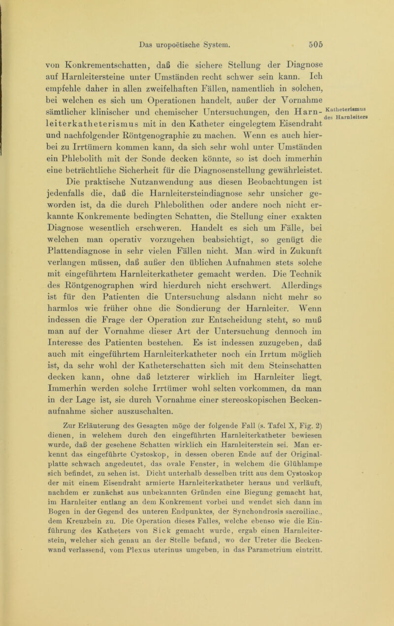 von Konkrementschatten, daß die sichere Stellung der Diagnose auf Harnleitersteine unter Umständen recht schwer sein kann. Ich empfehle daher in allen zweifelhaften Fällen, namentlich in solchen, bei welchen es sich um Operationen handelt, außer der Vornahme sämtlicher klinischer und chemischer Untersuchungen, den Harn- leiterkatheterismus mit in den Katheter eingelegtem Eisendraht und nachfolgender Eöntgenographie zu machen. Wenn es auch hier- bei zu Irrtümern kommen kann, da sich sehr wohl unter Umständen ein Phlebolith mit der Sonde decken könnte, so ist doch immerhin eine beträchtliche Sicherheit für die Diagnosenstellung gewährleistet. Die praktische Nutzanwendung aus diesen Beobachtungen ist jedenfalls die, daß die Harnleitersteindiagnose sehr unsicher ge- worden ist, da die durch Phlebolithen oder andere noch nicht er- kannte Konkremente bedingten Schatten, die Stellung einer exakten Diagnose wesentlich erschweren. Handelt es sich um Fälle, bei welchen man operativ vorzugehen beabsichtigt, so genügt die Plattendiagnose in sehr vielen Fällen nicht. Man wird in Zukunft verlangen müssen, daß außer den üblichen Aufnahmen stets solche mit eingeführtem Harnleiterkatheter gemacht werden. Die Technik des Röntgenographen wird hierdurch nicht erschwert. Allerdings ist für den Patienten die Untersuchung alsdann nicht mehr so harmlos wie früher ohne die Sondierung der Harnleiter. Wenn indessen die Frage der Operation zur Entscheidung steht, so muß man auf der Vornahme dieser Art der Untersuchung dennoch im Interesse des Patienten bestehen. Es ist indessen zuzugeben, daß auch mit eingeführtem Harnleiterkatheter noch ein Irrtum möglich ist, da sehr wohl der Katheterschatten sich mit dem Steinschatten decken kann, ohne daß letzterer wirklich im Harnleiter liegt. Immerhin werden solche Irrtümer wohl selten Vorkommen, da man in der Lage ist, sie durch Vornahme einer stereoskopischen Becken- aufnahme sicher auszuschalten. Zur Erläuterung des Gesagten möge der folgende Fall (s. Tafel X, Fig. 2) dienen, in welchem durch den eingeführten Harnleiterkatheter bewiesen wurde, daß der gesehene Schatten wirklich ein Haruleiterstein sei. Man er- kennt das eingeführte Cystoskop, in dessen oberen Ende auf der Original- platte schwach angedeutet, das ovale Fenster, in welchem die Glühlampe sich befindet, zu sehen ist. Dicht unterhalb desselben tritt aus dem Cystoskop der mit einem Eisendraht armierte Harnleiterkatheter heraus und verläuft, nachdem er zunächst aus unbekannten Gründen eine Biegung gemacht hat, im Harnleiter entlang an dem Konkrement vorbei und wendet sich dann im Bogen in der Gegend des unteren Endpunktes, der Synchondrosis sacroiliac., dem Kreuzbein zu. Die Operation dieses Falles, welche ebenso wie die Ein- führung des Katheters von Sick gemacht wurde, ergab einen Harnleiter- stein, welcher sich genau an der Stelle befand, wo der Ureter die Becken- wand verlassend, vom Plexus uterinus umgeben, in das Parametrium eintritt. Katheterismus des Harnleiters