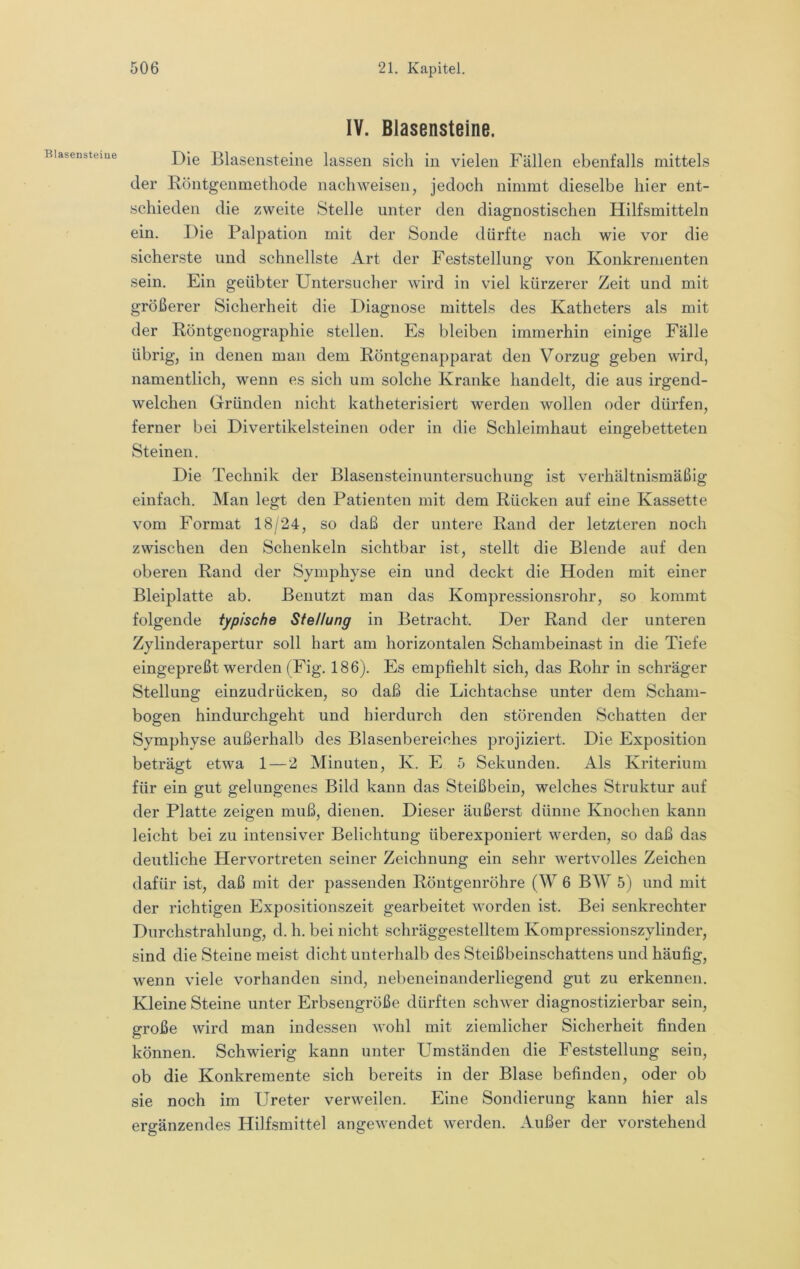 Blasensteiue IV. Blasensteine. Die Blasensteine lassen sich in vielen Fällen ebenfalls mittels der Röntgenmethode nach weisen, jedoch nimmt dieselbe hier ent- schieden die zweite Stelle unter den diagnostischen Hilfsmitteln ein. Die Palpation mit der Sonde dürfte nach wie vor die sicherste und schnellste Art der Feststellung von Konkrementen sein. Ein geübter Untersucher wird in viel kürzerer Zeit und mit größerer Sicherheit die Diagnose mittels des Katheters als mit der Röntgenographie stellen. Es bleiben immerhin einige Fälle übrig, in denen man dem Röntgenapparat den Vorzug geben wird, namentlich, wenn es sich um solche Kranke handelt, die aus irgend- welchen Gründen nicht katheterisiert werden wollen oder dürfen, ferner bei Divertikelsteinen oder in die Schleimhaut eingebetteten Steinen. Die Technik der ßlasensteinuntersuchung ist verhältnismäßig einfach. Man legt den Patienten mit dem Rücken auf eine Kassette vom Format 18/24, so daß der untere Rand der letzteren noch zwischen den Schenkeln sichtbar ist, stellt die Blende auf den oberen Rand der Symphyse ein und deckt die Hoden mit einer Bleiplatte ab. Benutzt man das Kompressionsrohr, so kommt folgende typische Stellung in Betracht. Der Rand der unteren Zylinderapertur soll hart am horizontalen Schambeinast in die Tiefe eingepreßt werden (Fig. 186). Es empfiehlt sich, das Rohr in schräger Stellung einzudrücken, so daß die Lichtachse unter dem Schani- bogen hindurchgeht und hierdurch den störenden Schatten der Symphyse außerhalb des Blasenbereiches projiziert. Die Exposition beträgt etwa 1 — 2 Minuten, K. E 5 Sekunden. Als Kriterium für ein gut gelungenes Bild kann das Steißbein, welches Struktur auf der Platte zeigen muß, dienen. Dieser äußerst dünne Knochen kann leicht bei zu intensiver Belichtung überexpouiert werden, so daß das deutliche Hervortreten seiner Zeichnung ein sehr wertvolles Zeichen dafür ist, daß mit der passenden Röntgenröhre (W 6 BW 5) und mit der richtigen Expositionszeit gearbeitet worden ist. Bei senkrechter Durchstrahlung, d. h. bei nicht schräggestelltem Kompressionszylinder, sind die Steine meist dicht unterhalb des Steißbeinschattens und häufig, wenn viele vorhanden sind, nebeneinanderliegend gut zu erkennen. Kleine Steine unter Erbsengröße dürften schwer diagnostizierbar sein, große wird man indessen wohl mit ziemlicher Sicherheit finden können. Schwierig kann unter Umständen die Feststellung sein, ob die Konkremente sich bereits in der Blase befinden, oder ob sie noch im Ureter verweilen. Eine Sondierung kann hier als ergänzendes Hilfsmittel angewendet werden. Außer der vorstehend