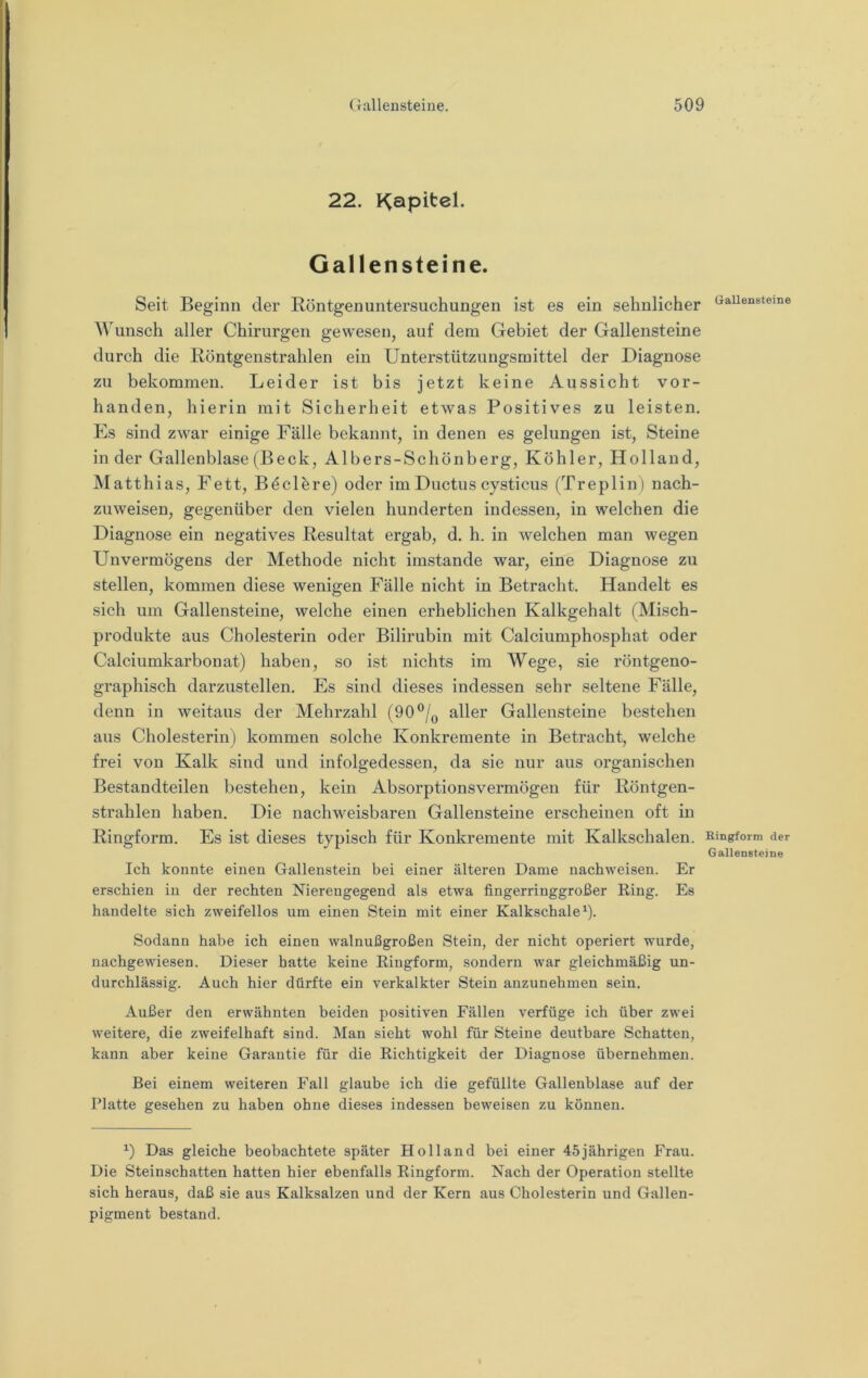 22. P^apitel. Gallensteine. Seit Beginn der Röntgenuntersuchungen ist es ein sehnlicher Wunsch aller Chirurgen gewesen, auf dem Gebiet der Gallensteine durch die Röntgenstrahlen ein Unterstützungsmittel der Diagnose zu bekommen. Leider ist bis jetzt keine Aussicht vor- handen, hierin mit Sicherheit etwas Positives zu leisten. Es sind zwar einige Fälle bekannt, in denen es gelungen ist, Steine in der Gallenblase (Beck, Albers-Schönberg, Köhler, Holland, Matthias, Fett, Böclöre) oder im Ductus cysticus (Treplin) nach- zuweisen, gegenüber den vielen hunderten indessen, in welchen die Diagnose ein negatives Resultat ergab, d. h. in welchen man wegen Unvermögens der Methode nicht imstande war, eine Diagnose zu stellen, kommen diese wenigen Fälle nicht in Betracht. Handelt es sich um Gallensteine, welche einen erheblichen Kalkgehalt (Misch- produkte aus Cholesterin oder Bilirubin mit Calciumphosphat oder Calciumkarbouat) haben, so ist nichts im Wege, sie röntgeno- graphisch darzustellen. Es sind dieses indessen sehr seltene Fälle, denn in weitaus der Mehrzahl (90aller Gallensteine bestehen aus Cholesterin) kommen solche Konkremente in Betracht, welche frei von Kalk sind und infolgedessen, da sie nur aus organischen Bestandteilen bestehen, kein Absorptionsvermögen für Röntgen- strahlen haben. Die nachweisbaren Gallensteine erscheinen oft in Ringform. Es ist dieses typisch für Konkremente mit Kalkschalen. Ich konnte einen Gallenstein bei einer älteren Dame nachweisen. Er erschien in der rechten Nierengegend als etwa fingerringgroßer Eing. Es handelte sich zweifellos um einen Stein mit einer Kalkschaleb- Sodann habe ich einen walnußgroßen Stein, der nicht operiert wurde, nachgewiesen. Dieser hatte keine Ringform, sondern war gleichmäßig un- durchlässig. Auch hier dürfte ein verkalkter Stein anzunehmen sein. Außer den erwähnten beiden positiven Fällen verfüge ich über zwei weitere, die zweifelhaft sind. Man sieht wohl für Steine deutbare Schatten, kann aber keine Garantie für die Richtigkeit der Diagnose übernehmen. Bei einem weiteren Fall glaube ich die gefüllte Gallenblase auf der Platte gesehen zu haben ohne dieses indessen beweisen zu können. Das gleiche beobachtete später Holland bei einer 45 jährigen Frau. Die Steinschatten hatten hier ebenfalls Ringform. Nach der Operation stellte sich heraus, daß sie aus Kalksalzen und der Kern aus Cholesterin und Gallen- pigment bestand. Gallensteine Kingform der Gallensteine