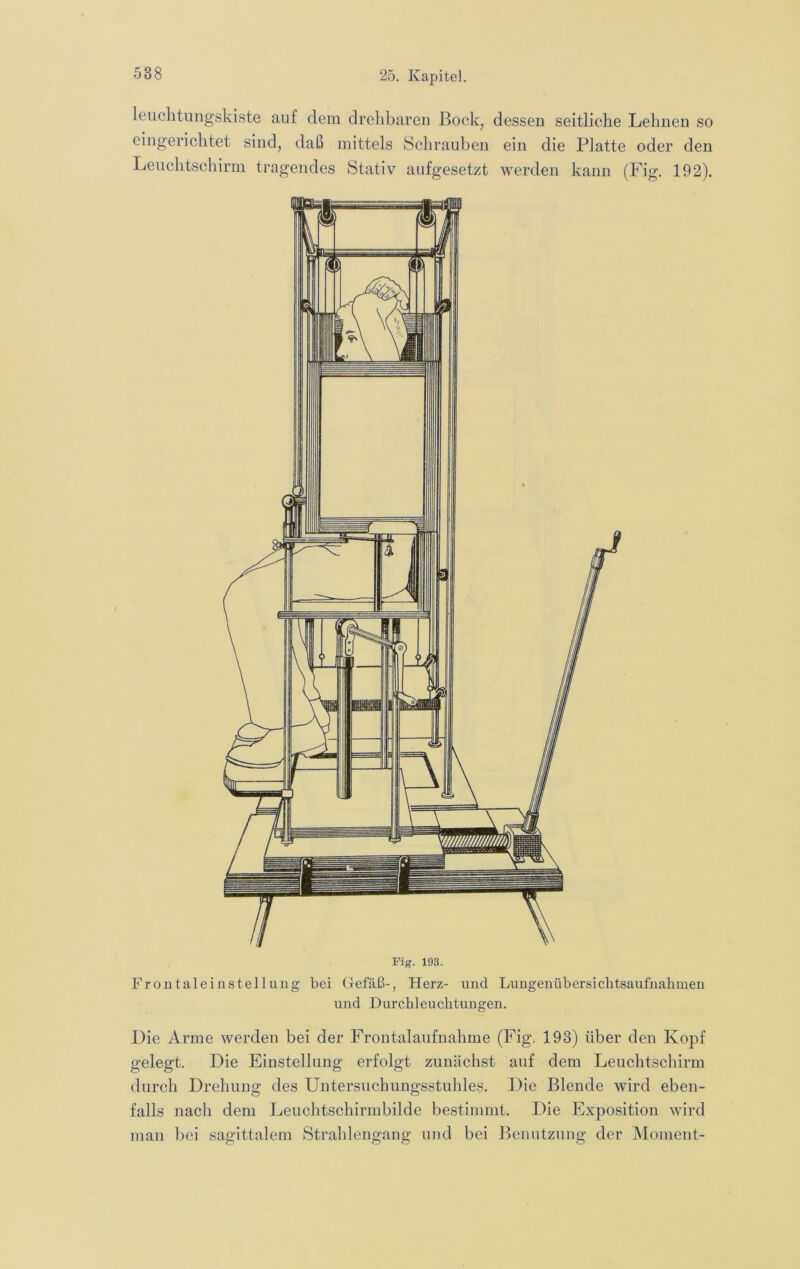 leiiclitungskiste auf dem drehbaren Bock, dessen seitliche Lehnen so eingerichtet sind, daß mittels Schrauben ein die Platte oder den Leuchtschirm tragendes Stativ aufgesetzt werden kann (Fig. 192). Fig. 193. Frontaleinstellung bei Clefäß-, Herz- und Lungenübersichtsaufnahmen und Durchleuchtungen. Die Arme werden bei der Frontalaufnahme (Fig. 193) über den Kopf gelegt. Die Einstellung erfolgt zunächst auf dem Leuchtschirm durch Drehung des Untersuchungsstuhles. Die Blende wird eben- falls nach dem Leuchtschirmbilde bestimmt. Die Exposition wird man bei sagittalem Strahlengang und bei Benutzung der Moment-