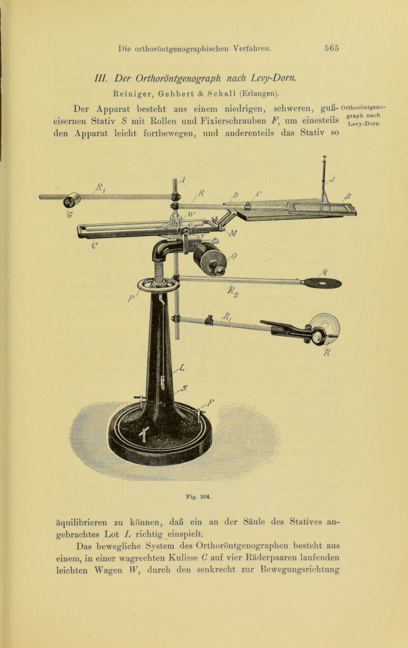 III. Der Orthoröntgenograph nach Levy-Dorn. Reiniger, Gebbert & Schall (Erlangen). Der Apparat besteht aus einem niedrigen, schweren, guß- Orthoröntgeno- eisernen Stativ S mit Rollen und Fixierschrauben F, um einesteils Levy-nom den Apparat leicht fortbewegen, und anderenteils das Stativ so Fig. 204. äquilibrieren zu können, daß ein an der Säule des Statives an- gebrachtes Lot L richtig einspielt. Das bewegliche System des Orthoröntgenographen besteht aus einem, in einer wagrechten Kulisse C auf vier Räderpaaren laufenden leichten Wagen W, durch den senkrecht zur Bewegungsrichtung