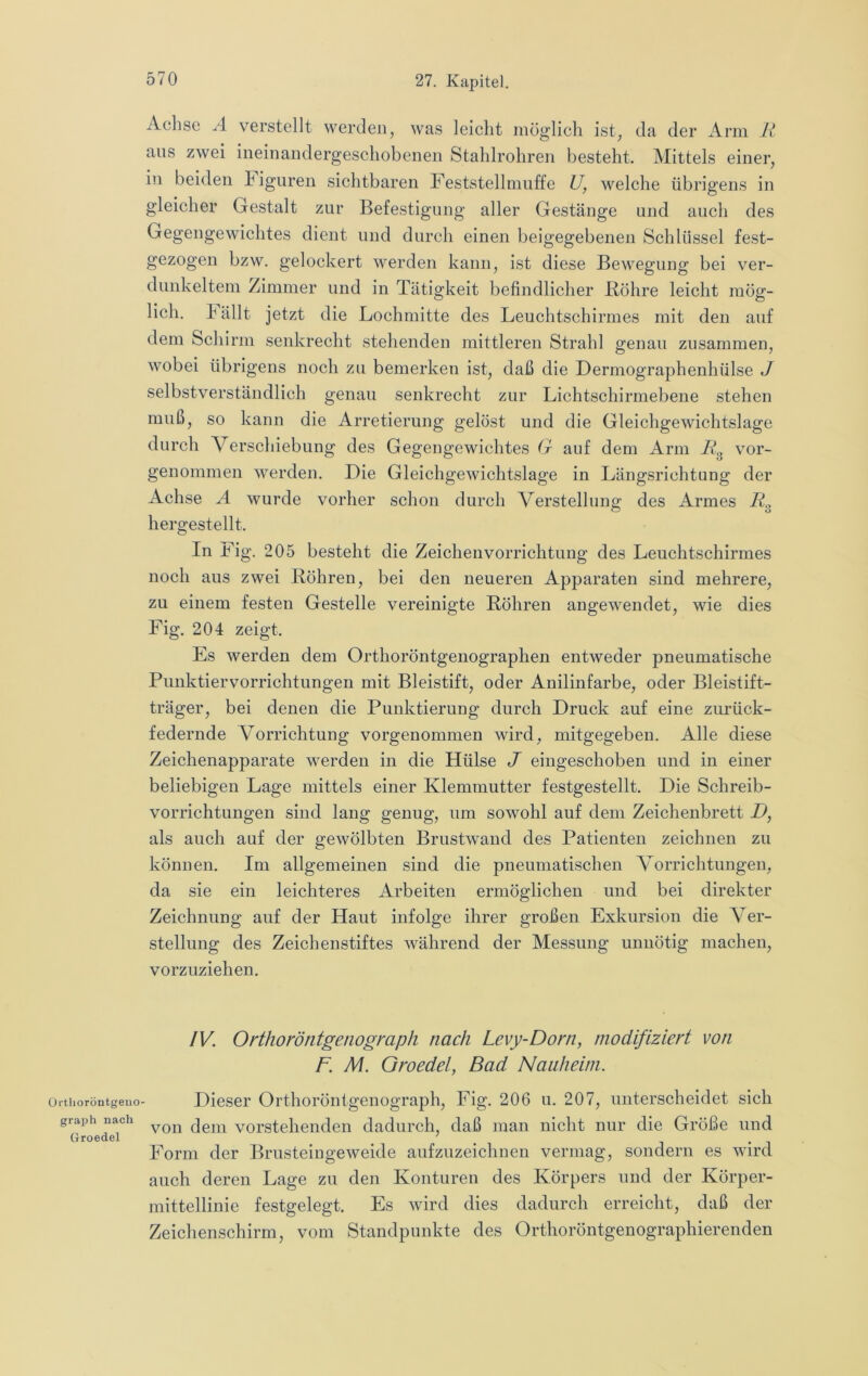 Üi'tlioröntgeuo graph nach Groedel Achse Ä verstellt werden, was leicht möglich ist, da der i\.rm ans zwei ineinandergeschobenen Stahlrohren besteht. Mittels einer, in beiden higuren sichtbaren Feststellmulfe U, welche übrigens in gleicher Gestalt zur Befestigung aller Gestänge und auch des Gegengewichtes dient und durch einen beigegebenen Schlüssel fest- gezogen bzw. gelockert werden kann, ist diese Bewegung bei ver- dunkeltem Zimmer und in Tätigkeit befindlicher Röhre leicht mög- lich. hallt jetzt die Lochmitte des Leuchtschirmes mit den auf dem Schirm senkrecht stehenden mittleren Strahl genau zusammen, wobei übrigens noch zu bemerken ist, daß die Dermographenhülse J selbstverständlich genau senkrecht zur Lichtschirmebene stehen muß, so kann die Arretierung gelöst und die Gleichgewichtslage durch Verschiebung des Gegengewichtes G auf dem Arm vor- genommen werden. Die Gleichgewichtslage in Längsrichtung der Achse A wurde vorher schon durch Verstellung des Armes R.^ hergestellt. In Fig. 205 besteht die Zeichenvorrichtung des Leuchtschirmes noch aus zwei Röhren, bei den neueren Apparaten sind mehrere, zu einem festen Gestelle vereinigte Röhren angewendet, wie dies Fig. 204 zeigt. Es werden dem Orthoröntgenographen entweder pneumatische Punktiervorrichtungen mit Bleistift, oder Anilinfarbe, oder Bleistift- träger, bei denen die Punktierung durch Druck auf eine zurück- federnde Vorrichtung vorgenommen wird, mitgegeben. Alle diese Zeichenapparate werden in die Hülse J eingeschoben und in einer beliebigen Lage mittels einer Klemmutter festgestellt. Die Schreib- vorrichtungen sind lang genug, um sowohl auf dem Zeichenbrett D, als auch auf der gewölbten Brustwand des Patienten zeichnen zu können. Im allgemeinen sind die pneumatischen Vorrichtungen, da sie ein leichteres Arbeiten ermöglichen und bei direkter Zeichnung auf der Haut infolge ihrer großen Exkursion die Ver- stellung des Zeichenstiftes während der Messung unnötig machen, vorzuziehen. IV. Orthoröntgenograph nach Levy-Dorn, modifiziert von F. M. Oroedel, Bad Nauheim. Dieser Orthoröntgenograph, Fig. 206 u. 207, unterscheidet sich von dem vorstehenden dadurch, daß man nicht nur die Größe und Form der Brusteiugeweide aufzuzeichnen vermag, sondern es wird auch deren Lage zu den Konturen des Körpers und der Körper- niittellinie festgelegt. Es wird dies dadurch erreicht, daß der Zeichenschirm, vom Standpunkte des Orthoröntgenographierenden