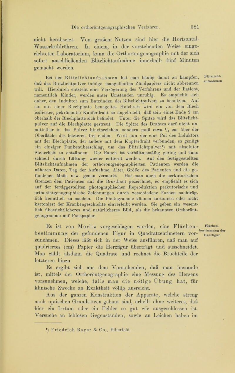 nicht lierabsetzt. Von großem Nutzen sind hier die Horizontal- Wasserkühlröhren. In einem, in der vorstehenden Weise einge- richteten Laboratorium, kann die Orthoröntgenographie mit der sich sofort anschließenden Blitzlichtanfnahme innerhalb fünf Minuten gemacht werden. Bei den Blitzlichtaufnahmen hat man häufig damit zu kämpfen, Bhtziioht- daß das Blitzlichtpulver infolge mangelhaften Zündpapiers nicht abbrennen “ will. Hierdurch entsteht eine Verzögerung des Verfahrens und der Patient, namentlich Kinder, werden unter Umständen unruhig. Es empfiehlt sich daher, den Induktor zum Entzünden des Blitzlichtpulvers zu benutzen. Auf ein mit einer Blechplatte benageltes Holzbrett wird ein von dem Blech isolierter, gekrümmter Kupferdraht so angebracht, daß sein eines Ende 2 cm oberhalb der Blechplatte sich befindet. Unter die Spitze wird das Blitzlicht- pulver auf die Blechplatte gestreut. Die Spitze des Drahtes darf nicht un- mittelbar in das Pulver hineinreichen, sondern muß etwa V2 über der Oberfläche des letzteren frei enden. Wird nun der eine Pol des Induktors mit der Blechplatte, der andere mit dem Kupferdraht verbunden, so genügt ein einziger Funkenüberschlag, um das Blitzlichtpulver‘) mit absoluter Sicherheit zu entzünden. Der Bauch ist verhältnismäßig gering und kann schnell durch Lüftung wieder entfernt werden. Auf den fertiggestellten Blitzlichtaufnahmen der orthoröntgenographierten Patienten werden die näheren Daten, Tag der Aufnahme, Alter, Größe des Patienten und die ge- fundenen Maße usw. genau vermerkt. Hat man auch die perkutorischen Grenzen dem Patienten auf die Brusthaut gezeichnet, so empfiehlt es sich auf der fertiggestellten photographischen Beproduktion perkutorische und orthoröntgenographische Zeichnungen durch verschiedene Farben nachträg- lich kenntlich zu machen. Die Photogramme können kartoniert oder nicht kartoniert der Krankengeschichte einverleibt werden. Sie geben ein wesent- lich übersichtlicheres und natürlicheres Bild, als die bekannten Orthorönt- genogramme auf Pauspapier. Es ist von Moritz vorgeschlagen worden, eine Flächen- Biachen- bestininiung der gefundenen Figur in Quadratzentimetern vor- zunehmen. Dieses läßt sich in der Weise ausführen, daß man auf quadriertes (cm) Papier die Herzfigur überträgt und ausschneidet. Man zählt alsdann die Quadrate und rechnet die Bruchteile der letzteren hinzu. Es ergibt sich aus dem Vorstehenden, daß man imstande ist, mittels der Orthoröntgenographie eine Messung des Herzens vorzunehmen, welche, falls man die nötige Übung hat, für klinische Zwecke an Exaktheit völlig ausreicht. Aus der ganzen Konstruktion der Apparate, welche streng nach optischen Grundsätzen gebaut sind, erhellt ohne weiteres, daß hier ein Irrtum oder ein Fehler so gut wie ausgeschlossen ist. Versuche an leblosen Gegenständen, sowie an Leichen haben im q Friedrich Bayer & Co., Elberfeld.