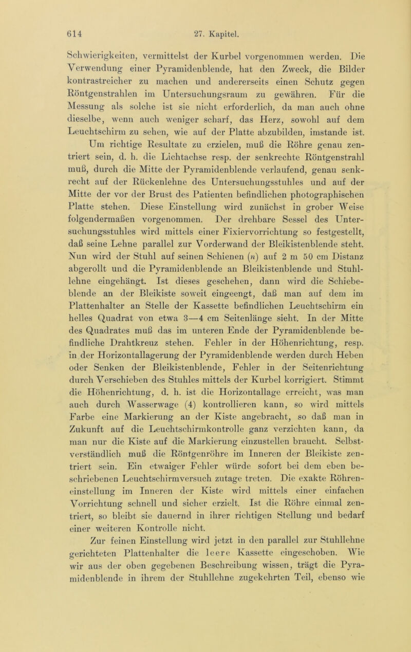 Schwierigkeiten, vermittelst der Kurbel vorgenommen werden. Die Verwendung einer Pyramidenblende, hat den Zweck, die Bilder kontrastreicher zu machen und andererseits einen Schutz gegen Röntgenstrahlen im Untersuchungsraum zu gewähren. Für die INIessung als solche ist sie nicht erforderlich, da man auch ohne dieselbe, wenn auch weniger scharf, das Herz, sowohl auf dem Leuchtschirm zu sehen, wie auf der Platte abzubilden, imstande ist. Um richtige Resultate zu erzielen, muß die Röhre genau zen- triert sein, d. h. die Lichtachse resp. der senkrechte Röntgenstrahl muß, durch die Mitte der Pyramidenblende verlaufend, genau senk- recht auf der Rückenlehne des Untersuchungsstuhles und auf der Mitte der vor der Brust des Patienten befindlichen photographischen Platte stehen. Diese Einstellung wird zunächst in grober Weise folgendermaßen vorgenommen. Der drehbare Sessel des Unter- suchungsstuhles wird mittels einer Fixiervorrichtung so festgestellt, daß seine Lehne parallel zur Vorderwand der Bleikistenblende steht. Nun wird der Stuhl auf seinen Schienen (n) auf 2 m 50 cm Distanz abgerollt und die Pyramidenblende an Bleikistenblende und Stuhl- lehne eingehängt. Ist dieses geschehen, dann wird die Schiebe- blende an der Bleikiste soweit eingeengt, daß man auf dem im Plattenhalter an Stelle der Kassette befindlichen Leiichtschirm ein helles Quadrat von etwa 3—4 cm Seitenlänge sieht. In der Mitte des Quadrates muß das im unteren Ende der Pyramidenblende be- findliche Drahtkreuz stehen. Fehler in der Höhenrichtung, resp. in der Horizontallagerung der Pyramidenblende werden durch Heben oder Senken der Bleikistenblende, Fehler in der Seitenrichtung durch Verschieben des Stuhles mittels der Kurbel korrigiert. Stimmt die Höhenrichtung, d. h. ist die Horizontallage erreicht, was man auch durch Wasserwage (4) kontrollieren kann, so wird mittels Farbe eine Markierung an der Kiste angebracht, so daß man in Zukunft auf die Leuchtschirmkontrolle ganz verzichten kann, da man nur die Kiste auf die Markierung einzustellen braucht. Selbst- verständlich muß die Röntgenröhre im Inneren der Bleikiste zen- triert sein. Ein etwaiger Fehler würde sofort bei dem eben be- schriebenen Leuchtschirmversuch zutage treten. Die exakte Röhren- einstellung im Inneren der Kiste wird mittels einer einfachen Vorrichtung schnell und sicher erzielt. Ist die Röhre einmal zen- triert, so bleibt sie dauernd in ihrer richtigen Stellung und bedarf einer weiteren Kontrolle nicht. Zur feinen Einstellung wird jetzt in den parallel zur Stuhllehne gerichteten Plattenhalter die leere Kassette eingeschoben. Wie wir aus der oben gegebenen Beschreibung wissen, trägt die Pyra- midenblende in ihrem der Stuhllehne zugekehrten Teil, ebenso wie