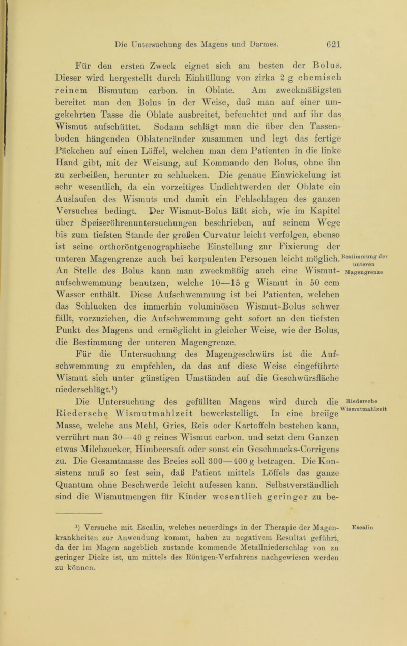 Für den ersten Zweck eignet sich am besten der Bol ns. Dieser wird hergestellt durch Einhüllung von zirka 2 g chemisch reinem Bismutum carbon. in Oblate. Am zweckmäßigsten bereitet man den Bolus in der AVeise, daß man auf einer um- gekehrten Tasse die Oblate ausbreitet, befeuchtet und auf ihr das Wismut aufschüttet. Sodann schlägt man die über den Tassen- boden hängenden Oblatenränder zusammen und legt das fertige Päckchen auf einen Löffel, welchen man dem Patienten in die linke Hand gibt, mit der Weisung, auf Kommando den Bolus, ohne ihn zu zerbeißen, herunter zu schlucken. Die genaue Eiuwickelung ist sehr wesentlich, da ein vorzeitiges Undichtwerden der Oblate ein Auslaufen des AVismuts und damit ein Fehlschlagen des ganzen Versuches bedingt. Per AVismut-Bolus läßt sich, wie im Kapitel über Speiseröhrenuntersuchungen beschrieben, auf seinem AVege bis zum tiefsten Stande der großen Curvatur leicht verfolgen, ebenso ist seine orthoröntgenographische Einstellung zur Fixierung der unteren Maffengrenze auch bei korpulenten Personen leicht niöglich. ® ® ^ unteren An Stelle des Bolus kann man zweckmäßig auch eine AVismut- Magengrenze aufschwemmung benutzen, welche 10—15 g AA^ismut in 50 ccm AVasser enthält. Diese Aufschwemmung ist bei Patienten, welchen das Schlucken des immerhin voluminösen AVismut-Bolus schwer fällt, vorzuziehen, die Aufschwemmung geht sofort an den tiefsten Punkt des Magens und ermöglicht in gleicher AA^eise, wie der Bolus, die Bestimmung der unteren Magengrenze. Für die Untersuchung des Alagengeschwürs ist die Auf- schwemmung zu empfehlen, da das auf diese AA^eise eingeführte AVismut sich unter günstigen Umständen auf die Geschwürsfläche niederschlägt. Die Untersuchung des gefüllten Magens wird durch die medersche Riedersche AVismutmahlzeit bewerkstelligt. In eine breiige^**'”'**™*'^^^^'* Masse, welche aus Mehl, Gries, Reis oder Kartoffeln bestehen kann, verrührt man 30—40 g reines AA^ismut carbon. und setzt dem Ganzen etwas Alilchzucker, Himbeersaft oder sonst ein Geschmacks-Corrigens zu. Die Gesamtmasse des Breies soll 300—400 g betragen. Die Kon- sistenz muß so fest sein, daß Patient mittels Löffels das ganze Quantum ohne Beschwerde leicht anfessen kann. Selbstverständlich sind die AA^ismutmengen für Kinder wesentlich geringer zu be- 0 Versuche mit Escalin, welches neuerdings in der Therapie der Magen- Escaiin krankheiten zur Anwendung kommt, haben zu negativem Resultat geführt, da der im Magen angeblich zustande kommende Metallniederschlag von zu geringer Dicke ist, um mittels des Röntgen-Verfahrens nachgewiesen werden zu können.