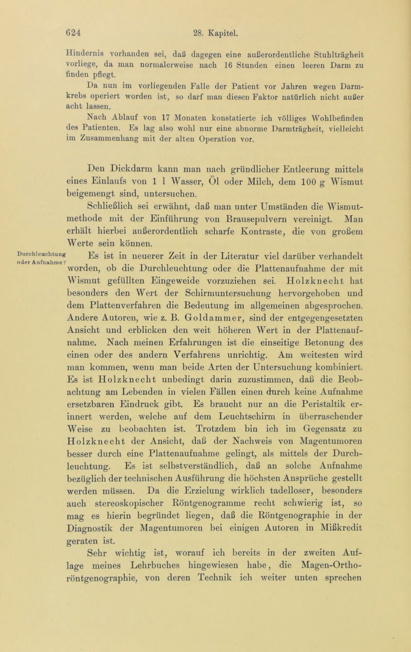 Hindernis vorhanden sei, daß dagegen eine außerordentliche Stuhlträgheit vorliege, da man normalerweise nach 16 Stunden einen leeren Darm zu finden pflegt. Da nun im vorliegenden Falle der Patient vor Jahren wegen Darm- krebs operiert worden ist, so darf man diesen Faktor natürlich nicht außer acht lassen. Nach Ablauf von 17 Monaten konstatierte ich völliges Wohlbefinden des Patienten. Es lag also wohl nur eine abnorme Darmträgheit, vielleicht im Zusammenhang mit der alten Operation vor. Den Dickdarm kann man nach gründlicher Entleerung mittels eines Einlaufs von 1 1 Wasser, Öl oder Milch, dem 100 g Wismut beigemengt sind, untersuchen. Schließlich sei erwähnt, daß man unter Umständen die Wismut- methode mit der Einführung von Brausepulvern vereinigt. Man erhält hierbei außerordentlich scharfe Kontraste, die von großem Werte sein können. Durchleuchtung p]g ncuerer Zeit in der Literatur viel darüber verhandelt oder Aufnahme? i i t xa i i i worden, ob die Durchleuchtung oder die Plattenaufnahme der mit Wismnt gefüllten Eingeweide vorzuziehen sei. Holzknecht hat besonders den Wert der Schirmuntersuchung hervorgehoben und dem Plattenverfahren die Bedeutung im allgemeinen abgesprochen. Andere Autoren, wie z. B. Goldammer, sind der entgegengesetzten Ansicht und erblicken den weit höheren Wert in der Plattenauf- nahme. Nach meinen Erfahrungen ist die einseitige Betonung des einen oder des andern Verfahrens unrichtig. Am weitesten wird man kommen, wenn man beide Arten der Untersuchung kombiniert. Es ist Holzknecht unbedingt darin zuzustimmen, daß die Beob- achtung am Lebenden in vielen Fällen einen durch keine Aufnahme ersetzbaren Eindruck gibt. Es braucht nur an die Peristaltik er- innert werden, welche auf dem Leuchtschirm in überraschender Weise zu beobachten ist. Trotzdem bin ich im Gegensatz zu Holzknecht der Ansicht, daß der Nachweis von Magentumoren besser durch eine Plattenaufnahme gelingt, als mittels der Durch- leuchtung. Es ist selbstverständlich, daß an solche Aufnahme bezüglich der technischen Ausführung die höchsten Ansprüche gestellt werden müssen. Da die Erzielung wirklich tadelloser, besonders auch stereoskopischer Böntgenogramme recht schwierig ist, so mag es hierin begründet liegen, daß die Röntgenographie in der Diagnostik der Magentumoren bei einigen Autoren in Mißkredit geraten ist. Sehr wichtig ist, worauf ich bereits in der zweiten Auf- lage meines Lehrbuches hingewiesen habe, die Magen-Ortho- röntgenographie, von deren Technik ich weiter unten sprechen