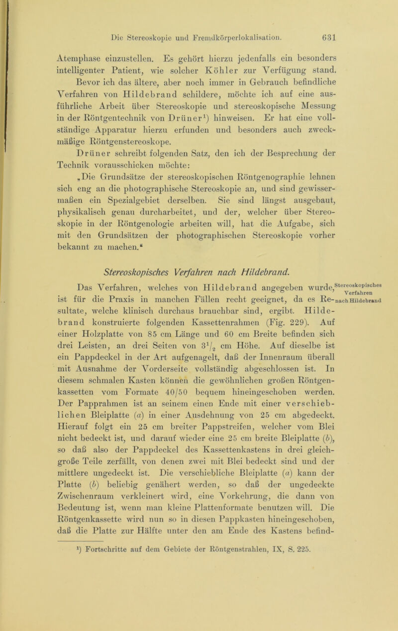 Atempliase einziistcllen. Es gehört hierzu jedenfalls ein besonders intelligenter Patient, wie solcher Köhler zur Verfügung stand. Bevor ich das ältere, aber noch immer in Gebrauch befindliche Verfahren von Hildebrand schildere, möchte ich auf eine aus- führliche Arbeit über Stereoskopie und stereoskopische Messung in der Röntgentechnik von Drüner^) hinweisen. Er hat eine voll- ständige Apparatur hierzu erfunden und besonders auch zweck- mäßige Röntgenstereoskope. Drüner schreibt folgenden Satz, den ich der Besprechung der Technik vorausschicken möchte: „Die Grundsätze der stereoskopischen Röntgeuographie lehnen sich eng an die photographische Stereoskopie an, und sind gewisser- maßen ein Spezialgebiet derselben. Sie sind längst ausgebaut, physikalisch genau durcharbeitet, und der, welcher über Stereo- skopie in der Röntgenologie arbeiten will, hat die Aufgabe, sich mit den Grundsätzen der photographischen Stereoskopie vorher bekannt zu machen.“ Stereoskopisches Verfahren nach Hildebrand. Das Verfahren, welches von Hildebrand angegeben \ ° ° Verfahren ist für die Praxis in manchen Fällen recht geeignet, da es Re “nachHildebraud sultate, welche klinisch durchaus brauchbar sind, ergibt. Hilde- brand konstruierte folgenden Kassettenrahmen (Fig. 229). Auf einer Holzplatte von 85 cm Länge und 60 cm Breite befinden sich drei Leisten, an drei Seiten von cm Höhe. Auf dieselbe ist ein Pappdeckel in der Art aufgenagelt, daß der Innenraum überall mit Ausnahme der Vorderseite vollständig abgeschlossen ist. In diesem schmalen Kasten können die gewöhnlichen großen Röntgen- kassetten vom Formate 40/50 bequem hineingeschoben werden. Der Papprahmen ist an seinem einen Ende mit einer verschieb- lichen Bleiplatte (a) in einer Ausdehnung von 25 cm abgedeckt. Hierauf folgt ein 25 cm breiter Pappstreifen, welcher vom Blei nicht bedeckt ist, und darauf wieder eine 25 cm breite Bleiplatte (6), so daß also der Pappdeckel des Kassettenkastens in drei gleich- große Teile zerfällt, von denen zwei mit Blei bedeckt sind und der mittlere ungedeckt ist. Die verschiebliche Bleiplatte (a) kann der Platte [U] beliebig genähert werden, so daß der ungedeckte Zwischenraum verkleinert wird, eine Vorkehrung, die dann von Bedeutung ist, wenn man kleine Plattenformate benutzen will. Die Röntgenkassette wird nun so in diesen Pappkasten hineingeschoben, daß die Platte zur Hälfte unter den am Ende des Kastens befind- Fortschritte auf dem Gebiete der Röntgenstrahlen, IX, S. 225.